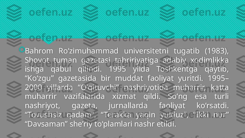 
Bahrom  Roʻzimuhammad  universitetni  tugatib  (1983), 
Shovot  tuman  gazetasi  tahririyatiga  adabiy  xodimlikka 
ishga  qabul  qilindi.  1995  yilda  Toshkentga  qaytib, 
“Koʻzgu”  gazetasida  bir  muddat  faoliyat  yuritdi.  1995–
2000  yillarda  “Oʻqituvchi”  nashriyotida  muharrir,  katta 
muharrir  vazifalarida  xizmat  qildi.  Soʻng  esa  turli 
nashriyot,  gazeta,  jurnallarda  faoliyat  koʻrsatdi. 
“Tovushsiz  qadam”,  “Terakka  yaqin  yulduz”,  “Ikki  nur” 
“Davsaman” sheʼriy toʻplamlari nashr etildi.  