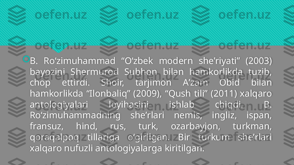 
B.  Roʻzimuhammad  “Oʻzbek  modern  sheʼriyati”  (2003) 
bayozini  Shermurod  Subhon  bilan  hamkorlikda  tuzib, 
chop  ettirdi.  Shoir,  tarjimon  Aʼzam  Obid  bilan 
hamkorlikda  “Ilonbaliq”  (2009),  “Qush  tili”  (2011)  xalqaro 
antologiyalari  loyihasini  ishlab  chiqdi.  B. 
Roʻzimuhammadning  sheʼrlari  nemis,  ingliz,  ispan, 
fransuz,  hind,  rus,  turk,  ozarbayjon,  turkman, 
qoraqalpoq  tillariga  oʻgirilgan.  Bir  turkum  sheʼrlari 
xalqaro nufuzli antologiyalarga kiritilgan.  