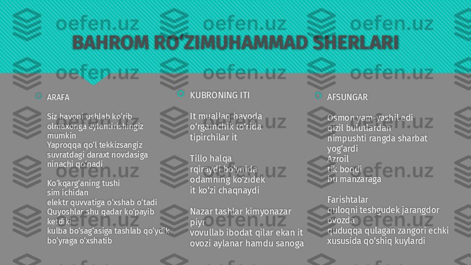 BAHROM RO‘ZIMUHAMMAD SHERLARI

ARAFA
Siz havoni ushlab ko‘rib 
olmaxonga aylantirishingiz 
mumkin 
Yaproqqa qo‘l tekkizsangiz 
suvratdagi daraxt novdasiga 
ninachi qo‘nadi
Ko‘kqarg‘aning tushi
sim ichidan
elektr quvvatiga o‘xshab o‘tadi
Quyoshlar shu qadar ko‘payib 
ketdiki
kulba bo‘sag‘asiga tashlab qo‘ydik
bo‘yraga o‘xshatib 
KUBRONING ITI
It muallaq havoda 
o‘rgamchik to‘rida 
tipirchilar it
Tillo halqa 
rqiraydi bo‘ynida 
odamning ko‘zidek 
it ko‘zi chaqnaydi
Nazar tashlar kimyonazar 
piyr 
vovullab ibodat qilar ekan it 
ovozi aylanar hamdu sanoga 
AFSUNGAR
Osmon yam-yashil edi
qizil bulutlardan
nimpushti rangda sharbat 
yog‘ardi
Azroil
tik boqdi
bu manzaraga
Farishtalar
quloqni teshgudek jarangdor 
ovozda 
quduqqa qulagan zangori echki
xususida qo‘shiq kuylardi     