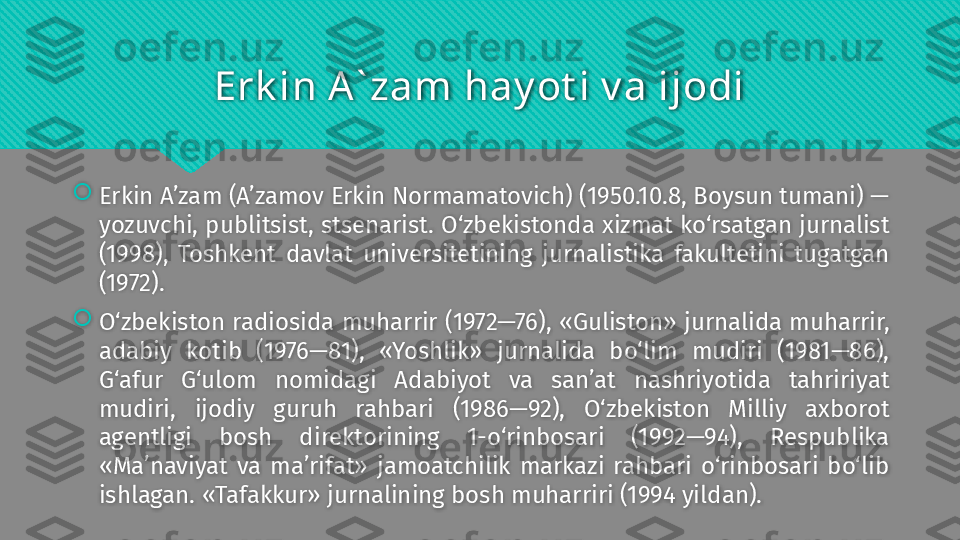 Erk in A` zam hay ot i v a ijodi

Erkin A’zam (A’zamov Erkin Normamatovich) (1950.10.8, Boysun tumani) — 
yozuvchi, publitsist, stsenarist. O‘zbekistonda xizmat ko‘rsatgan jurnalist 
(1998),  Toshkent  davlat  universitetining  jurnalistika  fakultetini  tugatgan 
(1972).

O‘zbekiston  radiosida  muharrir (1972—76), «Guliston» jurnalida muharrir, 
adabiy  kotib  (1976—81),  «Yoshlik»  jurnalida  bo‘lim  mudiri  (1981—86), 
G‘afur  G‘ulom  nomidagi  Adabiyot  va  san’at  nashriyotida  tahririyat 
mudiri,  ijodiy  guruh  rahbari  (1986—92),  O‘zbekiston  Milliy  axborot 
agentligi  bosh  direktorining  1-o‘rinbosari  (1992—94),  Respublika 
«Ma’naviyat  va  ma’rifat»  jamoatchilik  markazi  rahbari  o‘rinbosari  bo‘lib 
ishlagan. «Tafakkur» jurnalining bosh muharriri (1994 yildan).   