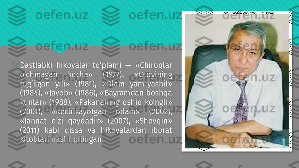 
Dastlabki  hikoyalar  to‘plami  —  «Chiroqlar 
o‘chmagan  kecha»  (1977).  «Otoyining 
tug‘ilgan  yili»  (1981),  «Olam  yam-yashil» 
(1984), «Javob» (1986), «Bayramdan boshqa 
kunlar»  (1988),  «Pakananing  oshiq  ko‘ngli» 
(2001),  «Kechikayotgan  odam»  (2002), 
«Jannat  o‘zi  qaydadir»  (2007),  «Shovqin» 
(2011)  kabi  qissa  va  hikoyalardan  iborat 
kitoblari nashr qilingan.   