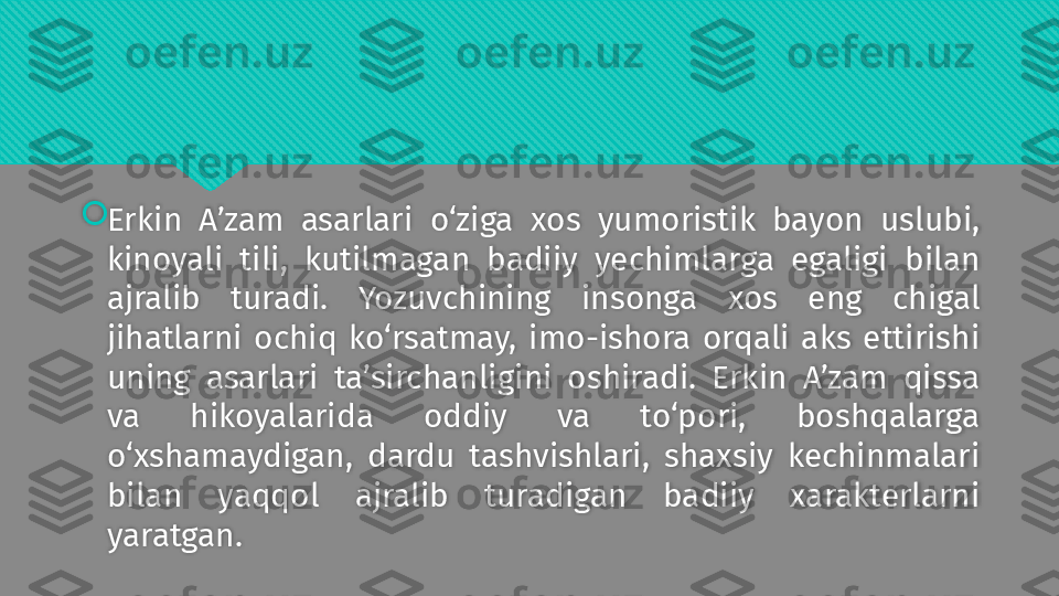 
Erkin  A’zam  asarlari  o‘ziga  xos  yumoristik  bayon  uslubi, 
kinoyali  tili,  kutilmagan  badiiy  yechimlarga  egaligi  bilan 
ajralib  turadi.  Yozuvchining  insonga  xos  eng  chigal 
jihatlarni  ochiq  ko‘rsatmay,  imo-ishora  orqali  aks  ettirishi 
uning  asarlari  ta’sirchanligini  oshiradi.  Erkin  A’zam  qissa 
va  hikoyalarida  oddiy  va  to‘pori,  boshqalarga 
o‘xshamaydigan,  dardu  tashvishlari,  shaxsiy  kechinmalari 
bilan  yaqqol  ajralib  turadigan  badiiy  xarakterlarni 
yaratgan.   