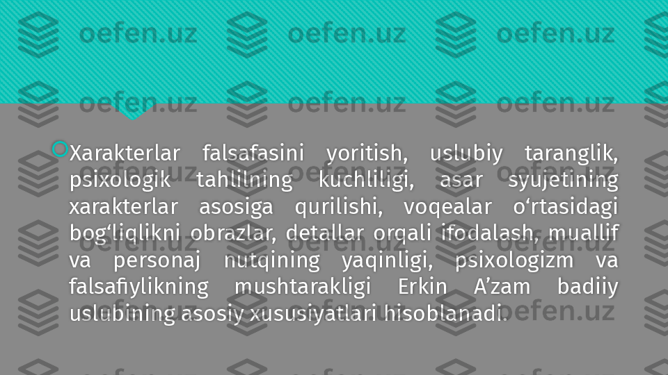 
Xarakterlar  falsafasini  yoritish,  uslubiy  taranglik, 
psixologik  tahlilning  kuchliligi,  asar  syujetining 
xarakterlar  asosiga  qurilishi,  voqealar  o‘rtasidagi 
bog‘liqlikni  obrazlar,  detallar  orqali  ifodalash,  muallif 
va  personaj  nutqining  yaqinligi,  psixologizm  va 
falsafiylikning  mushtarakligi  Erkin  A’zam  badiiy 
uslubining asosiy xususiyatlari hisoblanadi.  