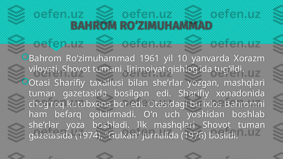 BAHROM RO‘ZIMUHAMMAD

Bahrom  Roʻzimuhammad  1961  yil  10  yanvarda  Xorazm 
viloyati, Shovot tumani, Ijtimoiyat qishlogʻida tugʻildi.

Otasi  Sharifiy  taxallusi  bilan  sheʼrlar  yozgan,  mashqlari 
tuman  gazetasida  bosilgan  edi.  Sharifiy  xonadonida 
chogʻroq kutubxona bor edi. Otasidagi bu ixlos Bahromni 
ham  befarq  qoldirmadi.  Oʻn  uch  yoshidan  boshlab 
sheʼrlar  yoza  boshladi.  Ilk  mashqlari  Shovot  tuman 
gazetasida (1974), “Gulxan” jurnalida (1976) bosildi.   