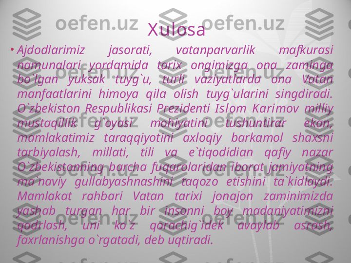 X ulosa
•
Ajdodlarimiz  jasorati,  vatanparvarlik  mafkurasi 
namunalari  yordamida  tarix  ongimizga  ona  zaminga 
bo`lgan  yuksak  tuyg`u,  turli  vaziyatlarda  ona  Vatan 
manfaatlarini  himoya  qila  olish  tuyg`ularini  singdiradi. 
O`zbekiston  Respublikasi  Prezidenti   I slom  Karimov  milliy 
mustaqillik  g`oyasi  mohiyatini  tushuntirar  ekan, 
mamlakatimiz  taraqqiyotini  axloqiy  barkamol  shaxsni 
tarbiyalash,  millati,  tili  va  e`tiqodidian  qafiy  nazar 
O`zbekistonning  barcha  fuqarolaridan  iborat  jamiyatning 
ma`naviy  gullabyashnashini  taqozo  etishini  ta`kidlaydi. 
Mamlakat  rahbari  Vatan  tarixi  jonajon  zaminimizda 
yashab  turgan  har  bir  insonni  boy  madaniyatimizni 
qadrlash,  uni  ko`z  qorachig`idek  avaylab  asrash, 
faxrlanishga o`rgatadi, deb uqtiradi.  