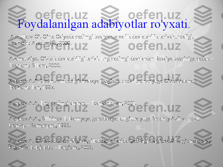     Foydalanilgan adabiyotlar ro'yxati. 
  Abdullaev O’. O’rta Osiyoda qadimgi boshqaruv va ilk davlatchilik tarixshunosligi. – 
Toshkent: Akademiya, 2009.
Azamat Ziyo. O’zbek davlatchiligi tarixi. Eng qadimgi davrlardan Rossiya bosqiniga qadar. – 
Toshkent: SHarq, 2000.
Askarov A.A Drevnezemledelg’cheskaya kulg’tura epoxi bronzq yuga O’zbekistana. – 
Tashkent: Fan, 1997.
Asqarov A.A. Eng qadimgi shahar. – Toshkent: Fan, 2001.
Asqarov A.A., SHirinov T. Rannyaya gorodskaya kulg’tura yuga Sredney Azii v epoxu 
bronzq. – Samarqand, 1993.
Asqarov A. O’zbek davlatchiligining ilk bosqichlarida Qadimgi Farg’ona // Farg’ona kecha, 
bugun va kelajakda. – Farg’ona, 2003.  