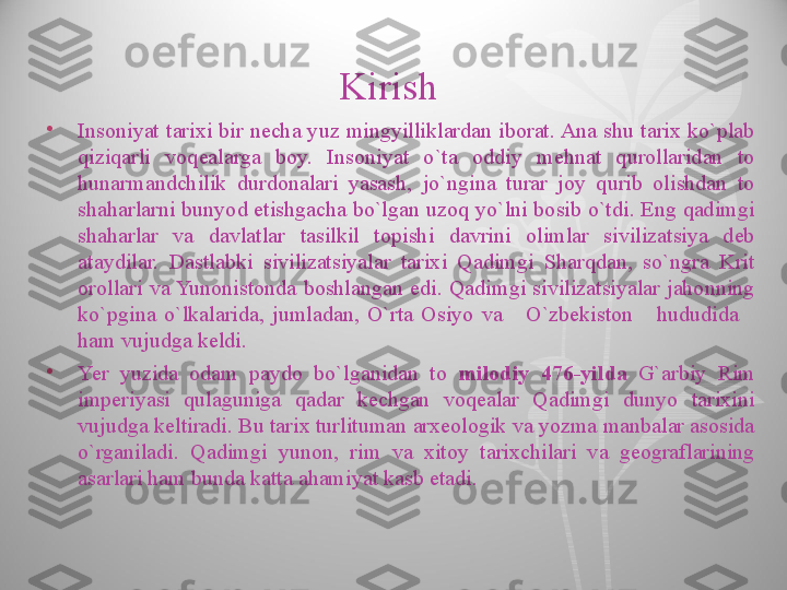 Kirish  
•
Insoniyat  tarixi  bir  necha  yuz  mingyilliklardan  iborat. Ana  shu tarix ko`plab 
qiziqarli  voqealarga  boy.  Insoniyat  o`ta  oddiy  mehnat  qurollaridan  to 
hunarmandchilik  durdonalari  yasash,  jo`ngina  turar  joy  qurib  olishdan  to 
shaharlarni bunyod etishgacha bo`lgan uzoq yo`lni bosib o`tdi. Eng qadimgi 
shaharlar  va  davlatlar  tasilkil  topishi  davrini  olimlar  sivilizatsiya  deb 
ataydilar.  Dastlabki  sivilizatsiyalar  tarixi  Qadimgi  Sharqdan,  so`ngra  Krit 
orollari  va Yunonistonda  boshlangan  edi.  Qadimgi  sivilizatsiyalar  jahonning 
ko`pgina  o`lkalarida,  jumladan,  O`rta  Osiyo  va      O`zbekiston      hududida     
ham vujudga keldi.
•
Yer  yuzida  odam  paydo  bo`lganidan  to  milodiy   476-yilda  G`arbiy  Rim 
imperiyasi  qulaguniga  qadar  kechgan  voqealar  Qadimgi  dunyo  tarixini 
vujudga keltiradi. Bu tarix turlituman arxeologik va yozma manbalar asosida 
o`rganiladi.  Qadimgi  yunon,  rim  va  xitoy  tarixchilari  va  geograflarining 
asarlari ham bunda katta ahamiyat kasb etadi.  