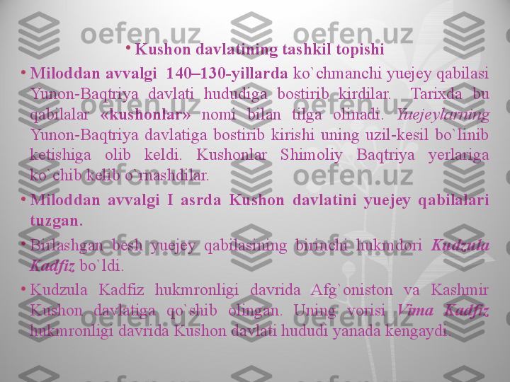 •
Kushon davlatining tashkil topishi
•
Miloddan avvalgi  140–130-yillarda  ko`chmanchi yuejey qabilasi 
Yunon-Baqtriya  davlati  hududiga  bostirib  kirdilar.    Tarixda  bu 
qabilalar  «kushonlar»  nomi  bilan  tilga  olinadi.  Yuejeylarning 
Yunon-Baqtriya  davlatiga  bostirib  kirishi  uning  uzil-kesil  bo`linib 
ketishiga  olib  keldi.  Kushonlar  Shimoliy  Baqtriya  yerlariga 
ko`chib kelib o`rnashdilar.
•
Miloddan  avvalgi  I  asrda  Kushon  davlatini  yuejey  qabilalari 
tuzgan.
•
Birlashgan  besh  yuejey  qabilasining  birinchi  hukmdori  Kudzula 
Kadfiz  bo`ldi.
•
Kudzula  Kadfiz  hukmronligi  davrida  Afg`oniston  va  Kashmir 
Kushon  davlatiga  qo`shib  olingan.  Uning  vorisi  Vima  Kadfiz 
hukmronligi davrida Kushon davlati hududi yanada kengaydi.  