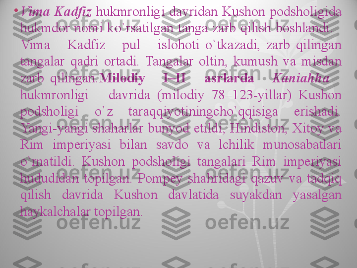 •
Vima  Kadfiz  hukmronligi  davridan  Kushon  podsholigida 
hukmdor  nomi  ko`rsatilgan  tanga  zarb  qilish  boshlandi.     
Vima      Kadfiz      pul      islohoti  o`tkazadi,  zarb  qilingan 
tangalar  qadri  ortadi.  Tangalar  oltin,  kumush  va  misdan 
zarb  qilingan. Milodiy      I–II      asrlarda      Kaniahha     
hukmronligi      davrida  (milodiy  78–123-yillar)  Kushon 
podsholigi  o`z  taraqqiyotiningcho`qqisiga  erishadi. 
Yangi-yangi  shaharlar  bunyod  etildi,  Hindiston,  Xitoy  va 
Rim  imperiyasi  bilan  savdo  va  lchilik  munosabatlari 
o`rnatildi.  Kushon  podsholigi  tangalari  Rim  imperiyasi 
hududidan  topilgan.  Pompey  shahridagi  qazuv  va  tadqiq 
qilish  davrida  Kushon  davlatida  suyakdan  yasalgan 
haykalchalar topilgan.  