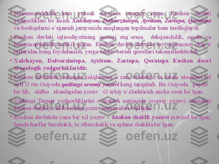 •
Hunarmandchilik  ham  yuksak  darajada  taraqqiy  etgan.  Kushon  davlati 
yodgorliklari  bo`lmish  Xalchayon,  Dalvarzintepa,  Ayritom,  Zartepa,  Qoratepa 
va boshqalarni o`rganish jarayonida aniqlangan topilmalar ham tasdliqlaydi.
•
Kushon  davlati  iqtisodiyotining  asosini  sug`orma    dehqonchilik,  savdo  va 
hunarmandchilik  tashkil  qilgan.  Kushon  davlati  davrida  suv  tegirmoni,  chig`ir 
turlaridan keng foydalanildi, yerga ishlov berish qurollari takomillashtirildi.
•
Xalchayon,  Dalvarzintepa,  Ayritom,  Zartepa,  Qoratepa  Kushon  davri 
arxeologik yodgorluklaridir.
•
Kushon  davlatida  yashagan  xalqlarning  o`zaro  madaniy  va  savdo  aloqalari  tuf 
ayli O`rta Osiyoda  qadimgi oromiy yozuvi  keng tarqaladi. Bu Osiyoda   paydo   
bo`lib,   alifbo   ekanligidan yozuv   G`arbiy o`zlashtirish ancha oson bo`lgan.
•
Qadimgi  Termiz  yodgorliklarini  o`rganish  natijasida  oromiy  yozuvi  asosidagi 
kushon-baqtriya alifbosidagi yozuv namunalari topilgan.
•
Kushon  davlatida  yana  bir  xil  yozuv  –  kushon  shaklli  yozuvi  mavjud  bo`lgan, 
bunda harflar burchakli, to`rtburchakli va aylana shaklda bo`lgan.  