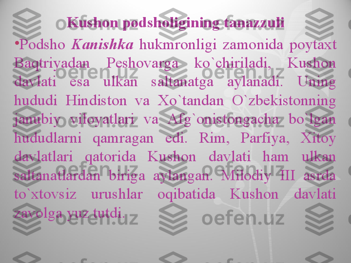 Kushon podsholigining tanazzuli
•
Podsho  Kanishka  hukmronligi  zamonida  poytaxt 
Baqtriyadan  Peshovarga  ko`chiriladi,  Kushon 
davlati  esa  ulkan  saltanatga  aylanadi.  Uning 
hududi  Hindiston  va  Xo`tandan  O`zbekistonning 
janubiy  viloyatlari  va  Afg`onistongacha  bo`lgan 
hududlarni  qamragan  edi.  Rim,  Parfiya,  Xitoy 
davlatlari  qatorida  Kushon  davlati  ham  ulkan 
saltanatlardan  biriga  aylangan.  Milodiy  III  asrda 
to`xtovsiz  urushlar  oqibatida  Kushon  davlati 
zavolga yuz tutdi.  