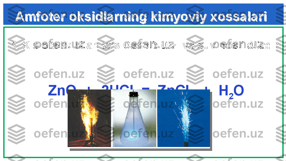 Amfoter oksidlarning kimyoviy xossalariAmfoter oksidlarning kimyoviy xossalari
  
1. Kislotalar bilan ta’sirlashib tuz  va suv hosil qiladi : 
 
        
   ZnO  +   2 HCl  =  ZnCl
2   +  H
2 O    