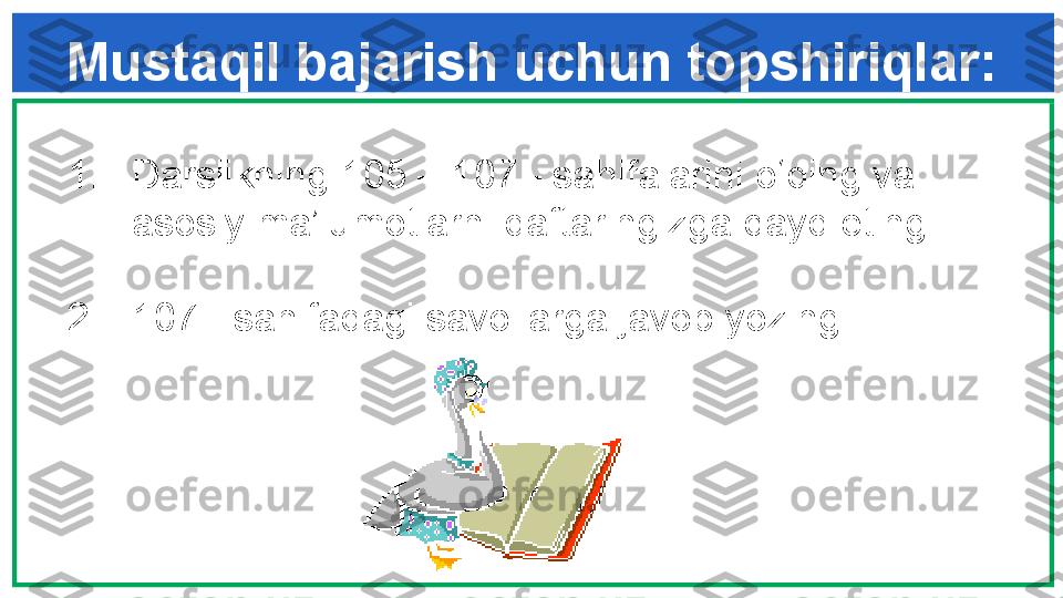 Mustaqil bajarish uchun topshiriqlar:
1. Darslikning  105  –  107  - sahifalarini o‘qing va 
asosiy ma’lumotlarni daftaringizga qayd eting.
2. 107  - sahifadagi savollarga javob yozing.   