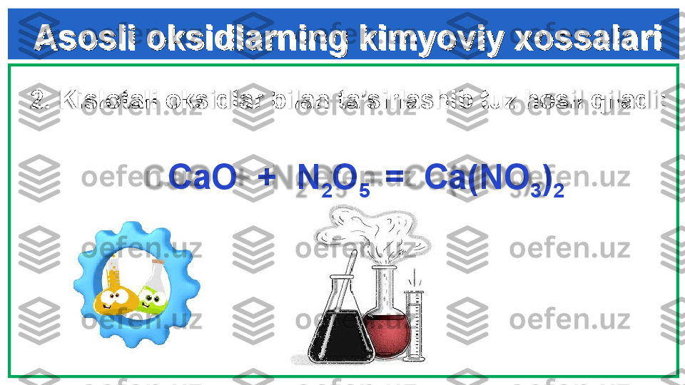 Asosli oksidlarning kimyoviy xossalariAsosli oksidlarning kimyoviy xossalari
2.  Kislotali oksidlar bilan ta’sirlashib tuz hosil qiladi :
             
  CaO  +  N
2 O
5   =  Ca(NO
3 )
2
  