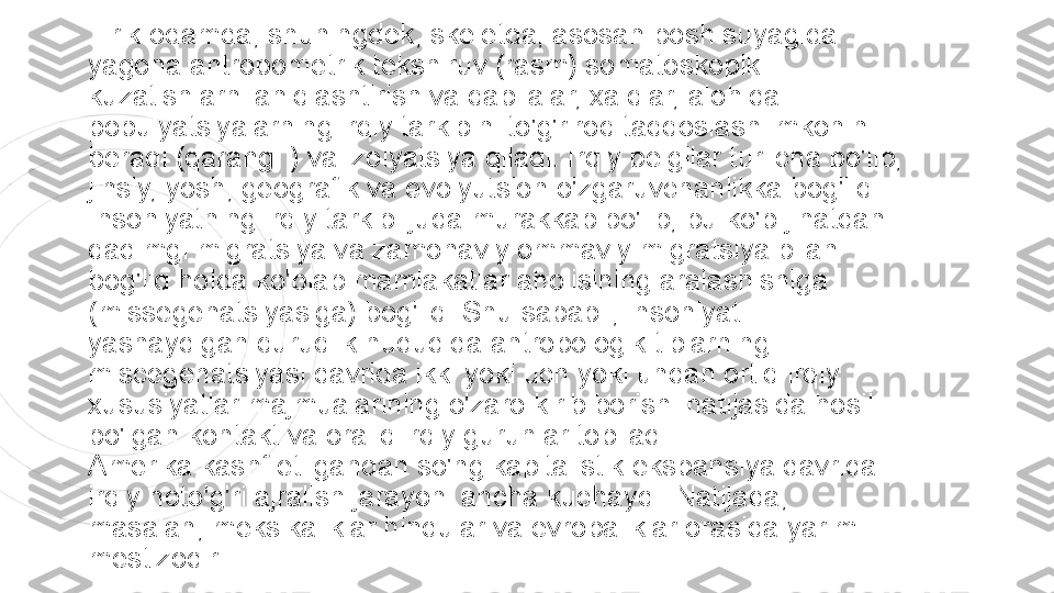 Tirik odamda, shuningdek, skeletda, asosan bosh suyagida 
yagona antropometrik tekshiruv (rasm) somatoskopik 
kuzatishlarni aniqlashtirish va qabilalar, xalqlar, alohida 
populyatsiyalarning irqiy tarkibini to'g'riroq taqqoslash imkonini 
beradi (qarang. ) va izolyatsiya qiladi. Irqiy belgilar turlicha bo'lib, 
jinsiy, yosh, geografik va evolyutsion o'zgaruvchanlikka bog'liq.
Insoniyatning irqiy tarkibi juda murakkab bo'lib, bu ko'p jihatdan 
qadimgi migratsiya va zamonaviy ommaviy migratsiya bilan 
bog'liq holda ko'plab mamlakatlar aholisining aralashishiga 
(missegenatsiyasiga) bog'liq. Shu sababli, insoniyat 
yashaydigan quruqlik hududida antropologik tiplarning 
miscegenatsiyasi davrida ikki yoki uch yoki undan ortiq irqiy 
xususiyatlar majmualarining o'zaro kirib borishi natijasida hosil 
bo'lgan kontakt va oraliq irqiy guruhlar topiladi.
Amerika kashf etilgandan so'ng kapitalistik ekspansiya davrida 
irqiy noto'g'ri ajralish jarayoni ancha kuchaydi. Natijada, 
masalan, meksikaliklar hindular va evropaliklar orasida yarim 
mestizodir. 