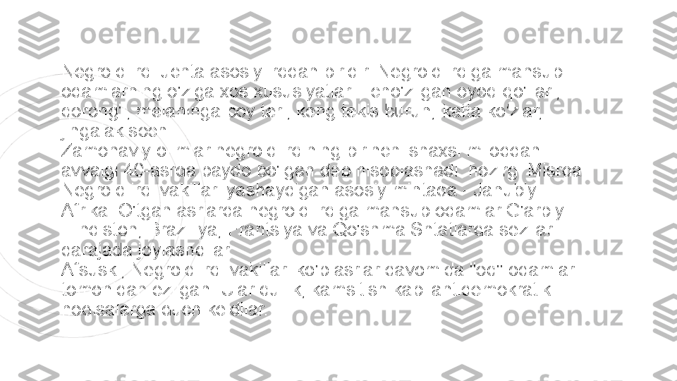 Negroid irqi uchta asosiy irqdan biridir. Negroid irqiga mansub 
odamlarning o'ziga xos xususiyatlari - cho'zilgan oyoq-qo'llari, 
qorong'i, melaninga boy teri, keng tekis burun, katta ko'zlar, 
jingalak soch.
Zamonaviy olimlar negroid irqining birinchi shaxsi miloddan 
avvalgi 40-asrda paydo bo'lgan deb hisoblashadi. hozirgi Misrda. 
Negroid irqi vakillari yashaydigan asosiy mintaqa - Janubiy 
Afrika. O'tgan asrlarda negroid irqiga mansub odamlar G'arbiy 
Hindiston, Braziliya, Frantsiya va Qo'shma Shtatlarda sezilarli 
darajada joylashdilar.
Afsuski, Negroid irqi vakillari ko'p asrlar davomida "oq" odamlar 
tomonidan ezilgan. Ular qullik, kamsitish kabi antidemokratik 
hodisalarga duch keldilar. 