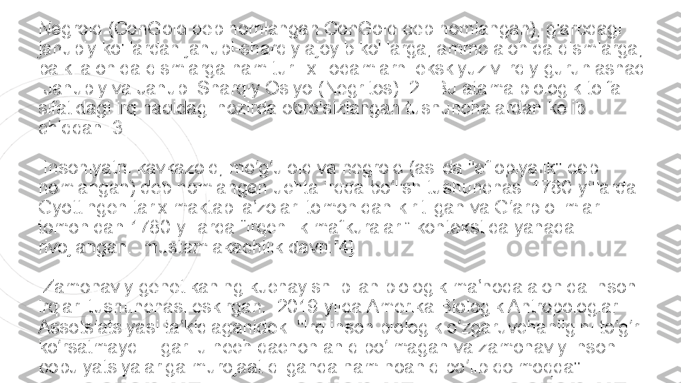 Negroid (ConGoid deb nomlangan ConGoid deb nomlangan), g'arbdagi 
janubiy ko'llardan janubi-sharqiy ajoyib ko'llarga, ammo alohida qismlarga, 
balki alohida qismlarga ham turli xil odamlarni eksklyuziv irqiy guruhlashadi 
 Janubiy va	 Janubi-Sharqiy Osiyo	 (Negritos).[2]  Bu atama biologik toifa 
sifatidagi irq haqidagi hozirda obro'sizlangan tushunchalardan kelib 
chiqqan.[3]
  Insoniyatni kavkazoid, mo g uloid va negroid (aslida "efiopiyalik" deb 	
ʻ ʻ
nomlangan) deb nomlangan uchta irqqa bo lish tushunchasi 1780-yillarda 	
ʻ
Gyottingen tarix maktabi a zolari tomonidan kiritilgan va G arb olimlari 	
ʼ ʻ
tomonidan 1780-yillarda “irqchilik mafkuralari” kontekstida yanada 
rivojlangan.  mustamlakachilik davri.[4]
  Zamonaviy	
 genetikaning kuchayishi bilan biologik ma noda alohida inson 	ʼ
irqlari tushunchasi eskirgan.  2019-yilda Amerika Biologik Antropologlar 
Assotsiatsiyasi	
 ta kidlaganidek: "Irq inson biologik o zgaruvchanligini to g ri 	ʼ ʻ ʻ ʻ
ko rsatmaydi. Ilgari u hech qachon aniq bo lmagan va zamonaviy inson 	
ʻ ʻ
populyatsiyalariga murojaat qilganda ham noaniq bo lib qolmoqda".	
ʻ 