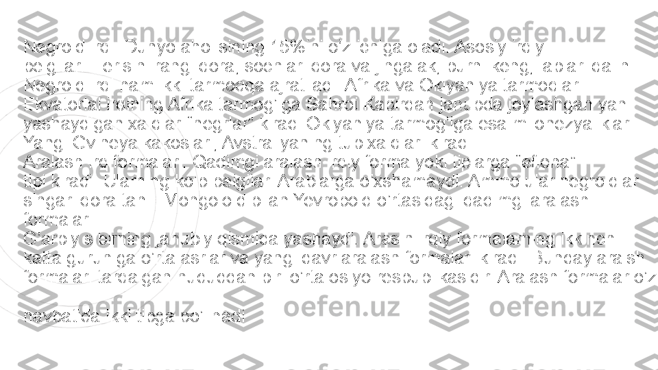 Negroid irqi: Dunyo aholisining 15%ini o’z ichiga oladi. Asosiy irqiy  
belgilari: Terisini rangi qora, sochlari qora va jingalak, burni keng, lablari qalin.  
Negroid irqi ham ikki tarmoqqa ajratiladi: Afrika va Okiyaniya tarmoqlari.  
Ekvatorial irqining Afrika tarmog’iga Sahroi Kabirdan janubda joylashgan yani  
yashaydigan xalqlar-“negrlar” kiradi.Okiyaniya tarmog’iga esa milonezyaliklar.  
Yangi Gvineya kakoslari, Avstraliyaning tub xalqlari kiradi.  
Aralash irq formalari: Qadimgi aralash irqiy forma yoki tiplarga “efiona”  
tipi kiradi. Ularning ko’p belgilari Arablarga o’xshamaydi. Ammo ular negroidlar  
singari qora tanli. Mongoloid bilan Yevropoid o’rtasidagi qadimgi aralash 
formalar  
G’arbiy sibirning janubiy qismida yashaydi. Araslh irqiy formalarning ikkinchi  
katta guruhiga o’rta asrlar va yangi davr aralash formalari kiradi. Bunday aralsh  
formalari tarqalgan hududdan biri o’rta osiyo respublikasidir. Aralash formalar o’z 
 
navbatida ikki tipga bo’linadi 