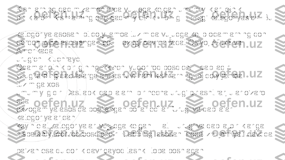 Kishilarning qadim zamonlarda vujudga kelgan umumiyliklari etnik  
birliklardir. Kishilarning eng qadimiy etnik – birligi – urug’ kategoriyasidir. Bu 
 
kategoriya asosan ibtidoiy jamoa tuzimida vujudga kelib odamlarning qon  
qardonligiga asoslangan edi. Hozirgi davrda faqat Osiyo, Afrika va 
Amerikada  
urug’chilik uchraydi.  
Odamlar etnik birligining ikkinchi yuqoriroq bosqichi – qabiladir.  
Urug’larning qabilalarga aralashuvi ham kishilarning ibtidoiy jamoa 
tuzimiga xos  
umumiyligidir. Dastlabki qabilalarni bir necha urug’ birlashtirar, ular o’zaro 
dual  
ekzogamiya asosida bog’langan bo’lar edilar. Urug’ va qabilalar 
kategoriyalaridan  
keyin elat kategoriyalari vujudga kelgan. Elat – urug’ va qabila birliklariga  
nisbatan yuqoriroq bosqichdir. Elat birligi asosan feodalizm jamiyati davrida 
 
ba’zan esa quldorlik davridayoq tashkil topa boshlagan. 