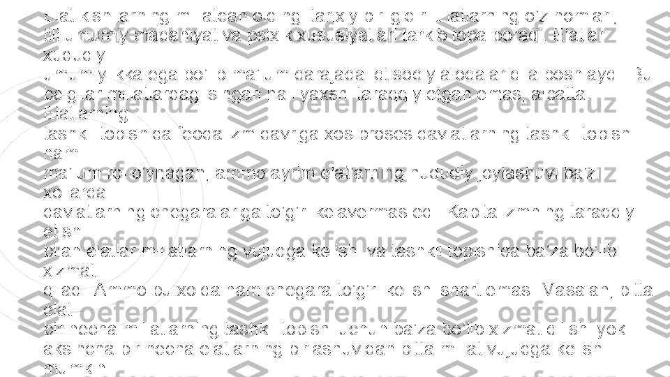 Elat kishilarning millatdan oldingi tarixiy birligidir. Elatlarning o’z nomlari,  
tili umumiy madaniyat va psixik xususiyatlari tarkib topa boradi. Elatlar 
xududiy  
umumiylikka ega bo’lib ma’lum darajada iqtisodiy aloqalar qila boshlaydi. Bu  
belgilar millatlardagi singari hali yaxshi taraqqiy etgan emas, albatta. 
Elatlarning  
tashkil topishida feodalizm davriga xos proses davlatlarning tashkil topishi 
ham  
ma’lum rol o’ynagan, ammo ayrim elatlarning hududiy joylashuvi ba’zi 
xollarda  
davlatlarning chegaralariga to’g’ri kelavermas edi. Kapitalizmning taraqqiy 
etishi  
bilan elatlar millatlarning vujudga kelishi va tashkil topishida ba’za bo’lib 
xizmat  
qiladi. Ammo bu xolda ham chegara to’g’ri kelishi shart emas. Masalan, bitta 
elat  
bir necha millatlarning tashkil topishi uchun ba’za bo’lib xizmat qilishi yoki  
aksincha bir necha elatlarning birlashuvidan bitta millat vujudga kelishi 
mumkin 