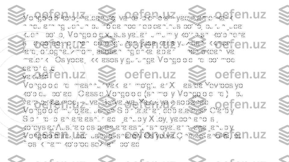 Mongoloid ko'p jihatdan irqi va kelib chiqishi yaqin amerikalik 
hindularning uchun bu holda nodir epicanthus bo'lib, burun juda 
kuchli bo'lib, Mongoloid xususiyatlari umumiy ko'rinishi ko'pincha 
silliq bo'ladi. birinchi qorong'u teri, juda katta yuzidan ikkinchi 
farq, ortognatizmom, asosan ingichka lablari: Tinch okeani va 
materik - Osiyoda, ikki asosiy guruhga Mongoloid irqi bo'lmoq 
qaror qildi.
vakillari
Mongoloid irqi mashhur vakillari mo'g'ullar XIII asrda Yevroosiyo 
ko'p qul bo'ladi. Classic Mongoloid (shimoliy Mongoloid irqi) - bu 
ham bir qalmoq, Tuva, Buryatiya, Yakutiya hisoblanadi. 
Mongoloid murojaat uchun Sibir tatarlar, deb atalmish G'arbiy 
Sibir irqi bilan aralashtiriladi. janubiy Xitoy, yapon aholisi, 
koreyslar Australoids bilan aralashtirish oyatlarini ega janubiy 
Mongoloid irqi, bor. Janubi-sharqiy Osiyo va Çinhindi aholisi, bu 
ifloslik ham ko'proq sezilarli bo'ladi 