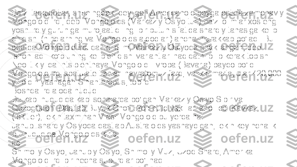 Ba'zi tadqiqotlar, shuningdek, deyilgan Americanoid poyga ostida zamonaviy 
Mongoloid irqi, deb. Mongoloids (Markaziy Osiyo turi) ba'zi olimlar xos eng 
yosh irqiy guruhiga murojaat qiling. bir butun sifatida sharqiy tanasiga kelib 
chiqishi (hindlarning va Mongoloids ajdodlari) ancha murakkab bo'ladi. Bu 
odatda Mongoloid irqi qattiq iqlim, Markaziy Osiyoda shakllangan, deb 
ishoniladi. ko'p uning kelib chiqishi variantlari haqiqatni bilib kerak topish.
Neolitik yilda Intsipientnaya Mongoloid Evropa (Bavaria) paydo bo'ldi. 
Mongoloid irqi spatulate tishlari hayratomuz farq, va ikki marta, ular 420,000 
yil oldin yashagan Sinanthropus, topildi.
Boshqa irq aloqa hududi
Bu kabi hududida kabi sohalarda bo'lgan Markaziy Osiyo Sibir va 
Qozog'iston. Dastlab Buyuk Cho'l Eron nutq vakillari aholi edi Kavkaz 
(İskitler), lekin taxminan V asr Mongoloid bu yerda hal.
Janubi-sharqiy Osiyoda dastlab Australoids yashaydigan, lekin keyinchalik 
bu hududida Mongoloids kirib.
ad
Shimoliy Osiyo, Janubiy Osiyo, Shimoliy Muz, Uzoq Sharq, Amerika - 
Mongoloid irqi bir necha sub-irqlar bo'linadi 