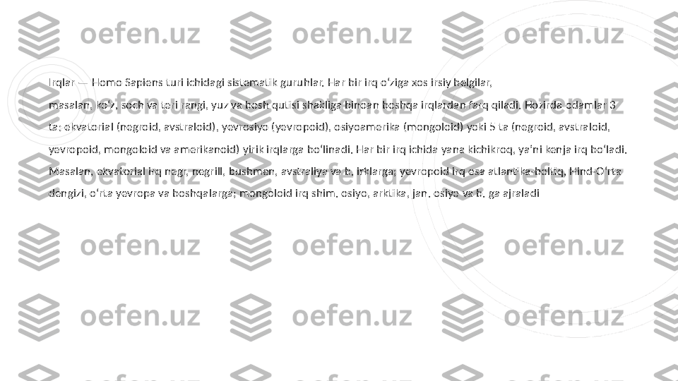 Irqlar — Homo Sapiens turi ichidagi sistematik guruhlar. Har bir irq oʻziga xos irsiy belgilar, 
masalan, koʻz, soch va teri rangi, yuz va bosh qutisi shakliga binoan boshqa irqlardan farq qiladi. Hozirda odamlar 3 
ta: ekvatorial (negroid, avstraloid), yevrosiyo (yevropoid), osiyoamerika (mongoloid) yoki 5 ta (negroid, avstraloid, 
yevropoid, mongoloid va amerikanoid) yirik irqlarga boʻlinadi. Har bir irq ichida yana kichikroq, yaʼni kenja irq boʻladi. 
Masalan, ekvatorial irq negr, negrill, bushmen, avstraliya va b. irklarga; yevropoid irq esa atlantika-boltiq, Hind-Oʻrta 
dengizi, oʻrta yevropa va boshqalarga; mongoloid irq shim. osiyo, arktika, jan. osiyo va b. ga ajraladi 