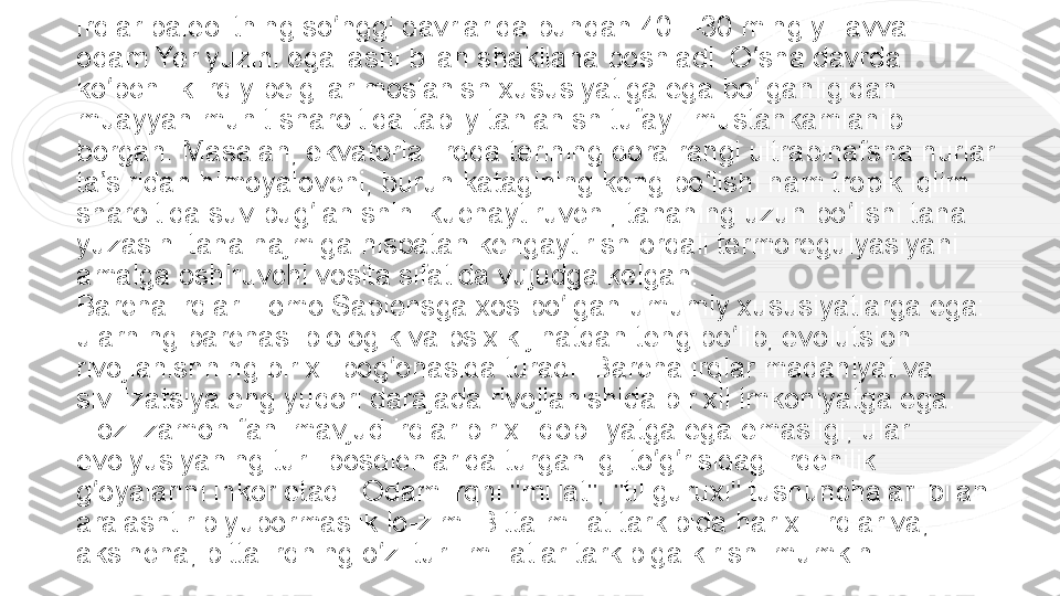 Irqlar paleolitning so nggi davrlarida bundan 40—30 ming yil avval ʻ
odam	
 Yer yuzini	 egallashi bilan shakllana boshladi. O sha davrda 	ʻ
ko pchilik irqiy belgilar moslanish xususiyatiga ega bo lganligidan 	
ʻ ʻ
muayyan muhit sharoitida tabiiy tanlanish tufayli mustahkamlanib 
borgan. Masalan, ekvatorial irqda terining qora rangi ultrabinafsha nurlar 
ta siridan himoyalovchi, burun katagining keng bo lishi nam tropik iqlim 
ʼ ʻ
sharoitida suv bug lanishini kuchaytiruvchi, tananing uzun bo lishi tana 	
ʻ ʻ
yuzasini tana hajmiga nisbatan kengaytirish orqali termoregulyasiyani 
amalga oshiruvchi vosita sifatida vujudga kelgan.
Barcha irqlar Homo Sapiensga xos bo lgan umumiy xususiyatlarga ega: 	
ʻ
ularning barchasi biologik va psixik jihatdan teng bo lib, evolutsion 	
ʻ
rivojlanishning bir xil pog onasida turadi. Barcha irqlar madaniyat va 	
ʻ
sivilizatsiya eng yuqori darajada rivojlanishida bir xil imkoniyatga ega. 
Hoz. zamon fani mavjud irqlar bir xil qobiliyatga ega emasligi, ular 
evolyusiyaning turli bosqichlarida turganligi to g risidagi irqchilik 	
ʻ ʻ
g oyalarini inkor etadi. Odam irqni "millat", "til guruxi" tushunchalari bilan 	
ʻ
aralashtirib yubormaslik lo-zim. Bitta millat tarkibida har xil irqlar va, 
aksincha, bitta irqning o zi turli millatlar tarkibiga kirishi mumkin.	
ʻ 