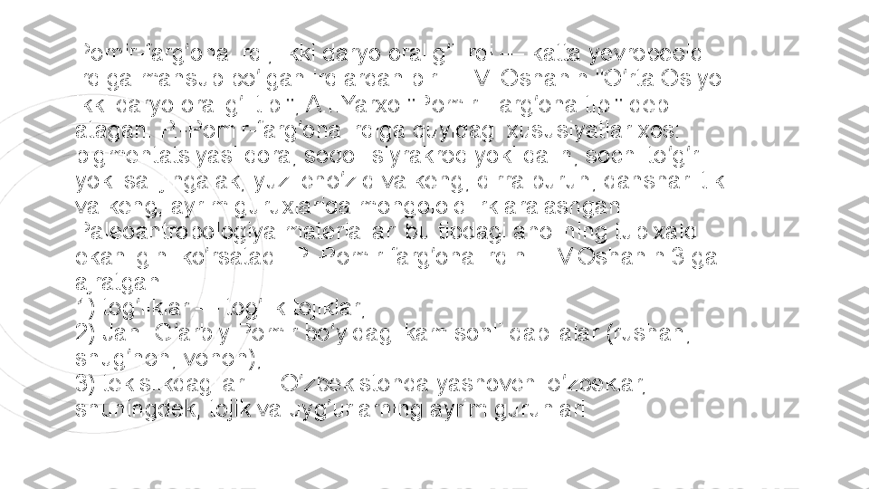 Pomir-farg ona irqi, Ikki daryo oralig i irqi	 — katta yevropeoid 	ʻ ʻ
irqiga mansub bo lgan irqlardan biri. L.V. Oshanin "O rta Osiyo 	
ʻ ʻ
ikki daryo oralig i tipi", A.I.Yarxo "Pomir-Farg ona tipi" deb 	
ʻ ʻ
atagan. P.-Pomir-farg ona irqiga quyidagi xususiyatlar xos: 	
ʻ
pigmentatsiyasi qora, soqoli siyrakroq yoki qalin, sochi to g ri 	
ʻ ʻ
yoki sal jingalak, yuzi cho ziq va keng, qirra burun, qanshari tik 	
ʻ
va keng, ayrim guruxlarida mongoloid irk aralashgan. 
Paleoantropologiya materiallari bu tipdagi aholining tub xalq 
ekanligini ko rsatadi. P.-Pomir-farg ona irqini L.V.Oshanin 3 ga 	
ʻ ʻ
ajratgan:
1) tog liklar — tog lik tojiklar;	
ʻ ʻ
2) Jan.-G arbiy Pomir bo yidagi kam sonli qabilalar (rushan, 	
ʻ ʻ
shug non, vohon);	
ʻ
3) tekislikdagilar — O zbekistonda yashovchi o zbeklar, 	
ʻ ʻ
shuningdek, tojik va uyg urlarning ayrim guruhlari	
ʻ 