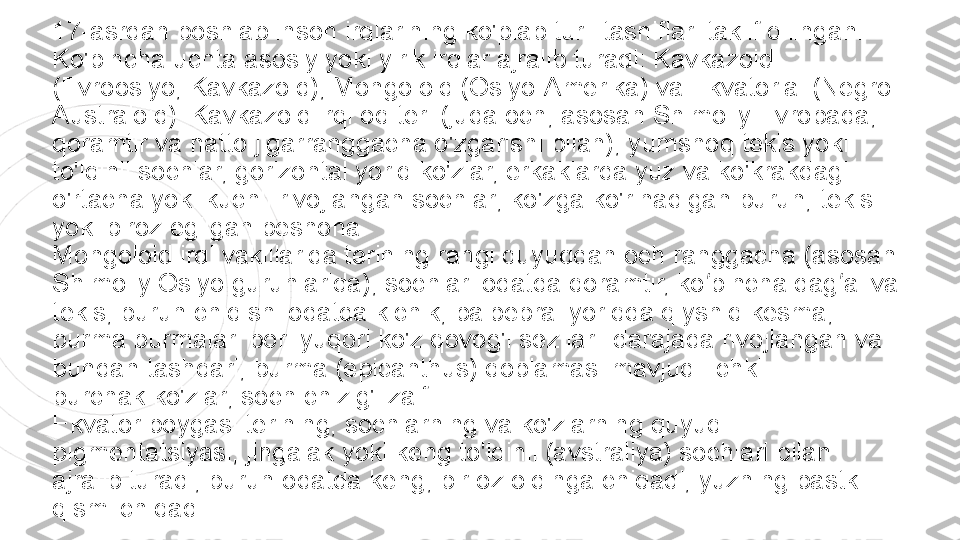 17-asrdan boshlab inson irqlarining ko'plab turli tasniflari taklif qilingan. 
Ko'pincha uchta asosiy yoki yirik irqlar ajralib turadi: Kavkazoid 
(Evroosiyo, Kavkazoid), Mongoloid (Osiyo-Amerika) va Ekvatorial (Negro-
Australoid). Kavkazoid irqi oq teri (juda och, asosan Shimoliy Evropada, 
qoramtir va hatto jigarranggacha o'zgarishi bilan), yumshoq tekis yoki 
to'lqinli sochlar, gorizontal yoriq ko'zlar, erkaklarda yuz va ko'krakdagi 
o'rtacha yoki kuchli rivojlangan sochlar; ko'zga ko'rinadigan burun, tekis 
yoki biroz egilgan peshona.
Mongoloid irqi vakillarida terining rangi quyuqdan och ranggacha (asosan 
Shimoliy Osiyo guruhlarida), sochlari odatda qoramtir, ko pincha dag al va ʻ ʻ
tekis, burun chiqishi odatda kichik, palpebral yoriqda qiyshiq kesma, 
burma burmalari bor. yuqori ko'z qovog'i sezilarli darajada rivojlangan va 
bundan tashqari, burma (epicanthus) qoplamasi mavjud.
 ichki 
burchak	
 ko'zlar; soch chizig'i zaif.
Ekvator poygasi terining, sochlarning va ko'zlarning quyuq 
pigmentatsiyasi, jingalak yoki keng to'lqinli (avstraliya) sochlari bilan 
ajralib turadi; burun odatda keng, bir oz oldinga chiqadi, yuzning pastki 
qismi chiqadi. 