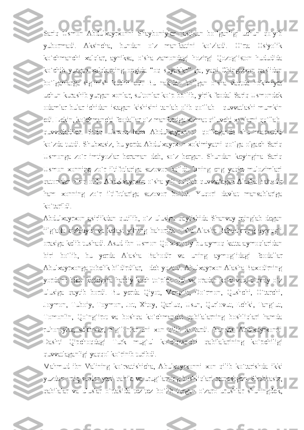 Sariq   Usmon   Abdulxayrxonni   Shayboniylar   naslidan   bo`lganligi   uchun   qo`yib
yubormadi.   Aksincha,   bundan   o`z   manfaatini   ko`zladi.   O`rta   Osiyolik
ko`chmanchi   xalqlar,   ayniksa,   o`sha   zamondagi   hozirgi   Qozog`iston   hududida
ko`chib   yurgan   xalqlarning   ongida   “oq   suyaklar”   ga,   yani   Chingizxon   naslidan
bo`lganlarga   sig`inish   kuchli   edi.   Bu   nasldan   bo`lgan   o`sha   vaqtda   hokimiyat
uchun kurashib yurgan xonlar, sultonlar ko`p bo`lib, yirik feodal Sariq Usmondek
odamlar   bular   ichidan   istagan   kishisini   tanlab   olib   qo`llab   -   quvvatlashi   mumkin
edi. Lekin, ko`chmanchi feodallar o`z manfaatiga xizmat qiluvchi xonlarni qo`llab-
quvvatladilar.   Sariq   Usmon   ham   Abdulxayrxonni   qo`llaganda   shu   maqsadni
ko`zda tutdi. Shubxasiz, bu yerda Abdulxayrxon xokimiyatni qo`lga olgach Sariq
Usmonga   zo`r   imtiyozlar   beraman   deb,   so`z   bergan.   Shundan   keyingina   Sariq
Usmon   xonning   zo`r   iltifotlariga   sazovor   bo`ldi.   Uning   eng   yaqin   mulozimlari
qatoridan o`rin oldi. Abdulxayrxon o`sha yili qo`llab-quvvatlagan Alasha Bahodir
ham   xonning   zo`r   iltifotlariga   sazovor   bo`ldi.   Yuqori   davlat   mansablariga
ko`tarildi.
Abdulxayrxon   asirlikdan   qutilib,   o`z   ulusiga   qaytishida   Shanvay   minglab   degan
jilg`ada   qishlaydi   va   kelasi   yilning   bahorida   o`sha   Alasha   Bahodirning   aymog`i
orasiga kelib tushadi. Asud ibn Usmon Qo`xistoniy bu aymoq katta aymoqlaridan
biri   bo`lib,   bu   yerda   Alasha   Bahodir   va   uning   aymog`idagi   feodallar
Abulxayrxonga tobelik bildirdilar, - deb yozadi. Abulxayrxon Alasha Baxodirning
yordami  bilan kattagina harbiy kuch to`plab oldi va oradan ko`p vaqt o`tmay o`z
ulusiga   qaytib   bordi.   Bu   yerda   Qiyot,   Mang`it,   Do`rmon,   Qushchi,   O`tarchi,
Joymon,   Tuboiy,   Toymon,   Jot,   Xitoy,   Qarluq,   Usun,   Qurlovut,   Echki,   Tang`ut,
Tomonlin,   Qo`ng`irot   va   boshqa   ko`chmanchi   qabilalarning   boshliqlari   hamda
ruhoniylar,   sultonlar,   o`g`lonlar   uni   xon   qilib   ko`tardi.   Bundan   Abulxayrxonni
Dashti   Qipchoqdagi   Turk   mug`ul   ko`chmanchi   qabilalarining   ko`pchiligi
quvvatlaganligi yaqqol ko`rinib turibdi.
Mahmud   ibn   Valining   ko`rsatishicha,   Abulxayrxonni   xon   qilib   ko`tarishda   ikki
yuzdan ortiq sardor yani qabila va urug`larning boshliqlari qatnashgan. Shubhasiz,
qabilalar   va   uluslar   o`rtasida   tez-tez   bo`lib   turgan   o`zaro   urushlar   shuningdek, 