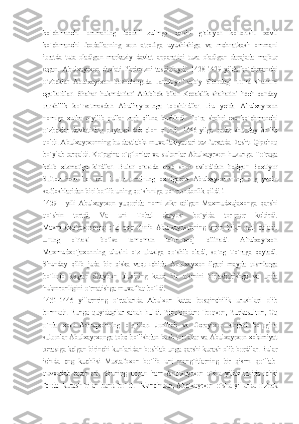 ko`chmanchi   ommaning   feodal   zulmga   qarshi   g`alayon   ko`tarishi   xavfi
ko`chmanchi   feodallarning   xon   atrofiga   uyushishiga   va   mehnatkash   ommani
itoatda   tuta   oladigan   markaziy   davlat   apparatini   tuza   oladigan   darajada   majbur
etgan.   Abulxayrxon   davlati   fikrimizni   tasdiqlaydi.   1428-1429   yilda   ko`chmanchi
o`zbeklar   Abulxayrxon   boshchiligida   Janubiy-G`arbiy   Sibirdagi   To`ra   shahrini
egalladilar.   Shahar   hukmdorlari   Adabbek   bilan   Kepaklik   shaharini   hech   qanday
qarshilik   ko`rsatmasdan   Abulhayrxonga   topshirdilar.   Bu   yerda   Abulxayrxon
nomiga   xutba   o`yilib   pullar   zarb   qilina   boshladi.   To`ra   shahri   esa   ko`chmanchi
o`zbeklar   davlatining   poytaxti   deb   elon   qilindi.   1446-yilga   qadar   shunday   bo`lib
qoldi. Abulxayrxonning bu dastlabki muvaffakiyatlari tez fursatda Dashti Qipchoq
bo`ylab   tarqaldi.  Ko`pgina  o`g`lonlar   va  sultonlar   Abulxayrxon  huzuriga  To`raga
kelib   xizmatiga   kirdilar.   Bular   orasida   arab   shoh   avlodidan   bo`lgan   Baxtiyor
Sulton   ham   bor   edi.   U   to   umrining   oxirigacha   Abulxayrxonning   eng   yaqin
safdoshlaridan biri bo`lib uning qo`shiniga qo`mondonlik qildi.1
1429   -   yili   Abulxayrxon   yuqorida   nomi   zikr   etilgan   Maxmudxujaxonga   qarshi
qo`shin   tortdi.   Va   uni   Tobal   daryosi   bo`yida   tor-mor   keltirdi.
Maxmudxo`jaxonning   o`zi   asir   olinib   Abulxayrxonning   amiri   bilan   qatl   etiladi.
Uning   o`rtasi   bo`lsa   tamoman   talon-taroj   qilinadi.   Abulxayrxon
Maxmudxo`jaxonning   ulusini   o`z   ulusiga   qo`shib   oladi,   so`ng   To`raga   qaytadi.
Shunday   qilib   juda   bir   qiska   vaqt   ichida   Abulxayxon   ilgari   mayda   qismlarga
bo`linib   ketgan   Shaybon   ulusining   katta   bir   qismini   birlashtirishga   va   unda
hukmronligini o`rnatishga muvaffaq bo`ldi.
1431-1446   yillarnring   o`rtalarida   Abulxon   katta   bosqinchilik   urushlari   olib
bormadi.   Bunga   quyidagilar   sabab   buldi.   Birinchidan:   Iboqxon,   Burkasulton,   Oq
o`rda   xoni   Baroqxonning   o`g`illari   Jonibek   va   Gerayixon   singari   ko`pgina
sultonlar Abulxayrxonga tobe bo`lishdan bosh tortdilar va Abulxayrxon xokimiyat
tepasiga kelgan birinchi kunlaridan boshlab unga qarshi kurash olib bordilar. Bular
ichida   eng   kuchlisi   Mustafoxon   bo`lib   uni   mang`itlarning   bir   qismi   qo`llab-
quvvatlab   turar   edi.   Shuning   uchun   ham   Abulxayrxon   o`sha   yillar   ichida   ichki
feodal   kurash   bilan   band   bo`ldi.   Ikkinchidan,   Abulxayrxon   o`sha   yillarda   o`zbek 