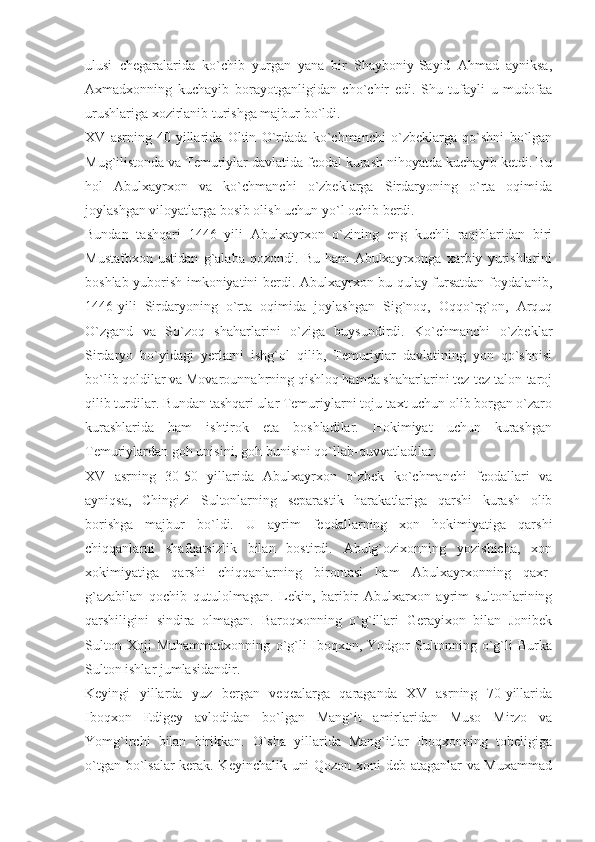 ulusi   chegaralarida   ko`chib   yurgan   yana   bir   Shayboniy-Sayid   Ahmad   ayniksa,
Axmadxonning   kuchayib   borayotganligidan   cho`chir   edi.   Shu   tufayli   u   mudofaa
urushlariga xozirlanib turishga majbur bo`ldi.
XV   asrning   40-yillarida   Oltin   O`rdada   ko`chmanchi   o`zbeklarga   qo`shni   bo`lgan
Mug`ilistonda va Temuriylar davlatida feodal kurash nihoyatda kuchayib ketdi. Bu
hol   Abulxayrxon   va   ko`chmanchi   o`zbeklarga   Sirdaryoning   o`rta   oqimida
joylashgan viloyatlarga bosib olish uchun yo`l ochib berdi.
Bundan   tashqari   1446   yili   Abulxayrxon   o`zining   eng   kuchli   raqiblaridan   biri
Mustafoxon   ustidan   g`alaba   qozondi.   Bu   ham   Abulxayrxonga   xarbiy   yurishlarini
boshlab yuborish imkoniyatini berdi. Abulxayrxon bu qulay fursatdan foydalanib,
1446-yili   Sirdaryoning   o`rta   oqimida   joylashgan   Sig`noq,   Oqqo`rg`on,   Arquq
O`zgand   va   So`zoq   shaharlarini   o`ziga   buysundirdi.   Ko`chmanchi   o`zbeklar
Sirdaryo   bo`yidagi   yerlarni   ishg`ol   qilib,   Temuriylar   davlatining   yon   qo`shnisi
bo`lib qoldilar va Movarounnahrning qishloq hamda shaharlarini tez-tez talon-taroj
qilib turdilar. Bundan tashqari ular Temuriylarni toju-taxt uchun olib borgan o`zaro
kurashlarida   ham   ishtirok   eta   boshladilar.   Hokimiyat   uchun   kurashgan
Temuriylardan goh unisini, goh bunisini qo`llab-quvvatladilar.
XV   asrning   30-50   yillarida   Abulxayrxon   o`zbek   ko`chmanchi   feodallari   va
ayniqsa,   Chingizi   Sultonlarning   separastik   harakatlariga   qarshi   kurash   olib
borishga   majbur   bo`ldi.   U   ayrim   feodallarning   xon   hokimiyatiga   qarshi
chiqqanlarni   shafqatsizlik   bilan   bostirdi.   Abulg`ozixonning   yozishicha,   xon
xokimiyatiga   qarshi   chiqqanlarning   birontasi   ham   Abulxayrxonning   qaxr-
g`azabilan   qochib   qutulolmagan.   Lekin,   baribir   Abulxarxon   ayrim   sultonlarining
qarshiligini   sindira   olmagan.   Baroqxonning   o`g`illari   Gerayixon   bilan   Jonibek
Sulton   Xoji   Muhammadxonning   o`g`li   Iboqxon,   Yodgor   Sultonning   o`g`li   Burka
Sulton ishlar jumlasidandir.
Keyingi   yillarda   yuz   bergan   veqealarga   qaraganda   XV   asrning   70-yillarida
Iboqxon   Edigey   avlodidan   bo`lgan   Mang`it   amirlaridan   Muso   Mirzo   va
Yomg`irchi   bilan   birikkan.   O`sha   yillarida   Mang`itlar   Iboqxonning   tobeligiga
o`tgan bo`lsalar kerak. Keyinchalik uni Qozon xoni deb ataganlar va Muxammad 
