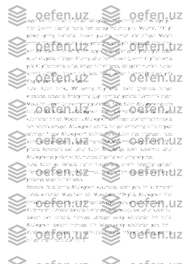 degan kishi tomonidan o`ldirilgan deb aytiladi. Iboqxonning qachon va qaysi yo`l
bilan   Qozonni   olganligi   haqida   hech   qanday   malumot   yo`q.   Malumki,   1481-yil
yanvar   oyining   boshlarida   Iboqxon   yuqorida   nomlari   zikr   qilingan   Mang`it
amirlari   bilan   birga   Janubiy   Ruso   yerlarini   talab   qaytib   kelayotgan   Oltin   O`rda
xoni   Axmadxonni   Donesning   Don   daryosi   bilan   qo`shilgan   joyida   poylab   turgan
va uni shu yerda o`ldirgan. Shuning uchun ham Iboqxon Qozonni 70-yillar oxirida
yoki 80-yillar boshida qo`lga kiritgan bo`lishi kerak, deb aytishi mumkin. Bundan
ko`rinib   turibdiki,   Iboqxon   juda   katta   hudud   ustidan   hukmronlik   qilgan   yirik
Shayboniyxonlardan biri bo`lgan.
Burko   Sulton   bo`lsa,   XV   asrning   30-yillarida   Dashti   Qipchoqda   bo`lgan
voqealarga   qaraganda   Sirdaryoning   Quyi   oqimidagi   yerlarda   hukmronlik   qilgan.
Masud ibn Usmon Qo`qistoniyning yozishicha Burka Sulton Abulxayrxonga tobe
bo`lgan.   Aslida   esa   u   Abulxayrxon   bilan   dushmanlik   maqomida   bo`lgan
sultonlardan biri edi. Masalan: u Abulxayrxon olib borgan urushlarning birontasida
ham   ishtirok   etmagan.   Abulxayrxon   atrofida   bo`lgan   amirlarning   to`liq   ro`yxati
keltirilgan   “Tarixi   Abulxayrxon”   kitobida   Burko   Sulton   tilga   olinmagan.   Faqat
kitobning bir yerida yani Ulug`bekning nabirasi Muhammad Juqiyning 1460-1461-
yillarda   Samarqand   taxti   uchun   Sulton   Abu   Saidga   qarshi   kurashmoq   uchun
Abulxayrxonga yordam so`rab, murojaat qilganligi xon uning ixtiyoriga
Burka   Sulton   va   Peshkada   o`g`lon   boshchiligida   qo`shin   berganligi   aytilgan.
Fikrimizcha,   Burka   Sulton   Muhammad   Juqiyning   iltimosiga   ko`ra,   o`zi   ixtiyori
yordamga kelgan bo`lishi kerak.
Separatist   feodallarning   Abulxayrxon   xukumatiga   qarshi   yana   bir   ko`chmanchi
o`zbek   xonlaridan   Mustafoxon   edi.   Mustafoxon   1428-yilda   Abulxayrxon   bilan
birikkan edi. Lekin To`ra shahri olinganidan keyin u yana xondan ajralib ketdi.
Ko`chmanchi o`zbeklar davlatida boshlangan feodal va toju-taxt uchun kurash bu -
davlatni   oxir   oqibatida   inqirozga   uchratgan   asosiy   saboqlardan   biri   bo`ldi.
Abulxayrxon   davlatini   inqirozga   olib   kelgan   asosiy   sabablardan   yana   biri   -
Ko`chmanchi   o`zbeklar   bilan   Qalmoqlar   o`rtasida   1457-yili   Sig`noq   yaqinida
bo`lgan qirg`in-barot urush bo`ldi. 