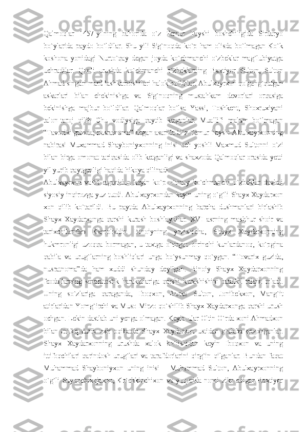 Qalmoqlar   1457-yilning   bahorida   o`z   Temur   Tayshi   boshchiligida   Sirdaryo
bo`ylarida   paydo   bo`ldilar.   Shu   yili   Sig`noqda   ko`p   ham   olisda   bo`lmagan   Ko`k
koshona   yonidagi   Nurto`qay   degan   joyda   ko`chmanchi   o`zbeklar   mag`lubiyatga
uchradilar.   Qonli   urushda   ko`chmanchi   o`zbeklarning   Baxtiyor   Sulton,   Sulton
Ahmad singari mard lashkarboshilari halok bo`ldilar. Abulxayrxon qolgang`qutgan
askarlari   bilan   chekinishga   va   Sig`noqning   mustahkam   devorlari   orqasiga
bekinishga   majbur   bo`ldilar.   Qalmoqlar   bo`lsa   Yassi,   Toshkent,   Shoxruxiyani
talon-taroj   qilib   Chu   vodiysiga   qaytib   ketganlar.   Muallifi   malum   bo`lmagan
“Tavorixi guzida; nusratnoma” degan asarida O`z Temur Tayshi Abulxayrxonning
nabirasi   Muxammad   Shayboniyxonning   inisi   uch   yoshli   Maxmud   Sultonni   o`zi
bilan birga omonat tariqasida olib ketganligi va shaxzoda Qalmoqlar orasida yetti
yil yurib qaytganligi haqida hikoya qilinadi.
Abulxayrxon   vafot   etganidan   keyin   ko`p   o`tmay   ko`chmanchi   o`zbeklar   davlati
siyosiy inqirozga yuz tutdi. Abulxayrxondan keyin uning o`g`li Shayx Xaydarxon
xon   qilib   ko`tarildi.   Bu   paytda   Abulxayrxonning   barcha   dushmanlari   birlashib
Shayx   Xaydarxonga   qarshi   kurash   boshlaydilar.   XVI   asrning   mashhur   shoir   va
tarixchilaridan   Kamoliddin   Binoiyning   yozishicha,   Shayx   Xaydarxonning
hukmronligi   uzoqqa   bormagan,   u   taxtga   o`tirgan   birinchi   kunlardanoq,   ko`pgina
qabila   va   urug`larning   boshliqlari   unga   bo`ysunmay   qo`ygan.   “Tovarix   guzida,
nusratnoma”da   ham   xuddi   shunday   deyilgan.   Binoiy   Shayx   Xaydarxonning
feodallarning   separatestik   harakatlariga   qarshi   kurashishini   batafsil   talqin   qiladi.
Uning   so`zlariga   qaraganda,   Iboqxon,   Burka   Sulton,   Jonibekxon,   Mang`it
atirlaridan Yomg`irchi va Muso Mirzo qo`shilib Shayx Xaydarxonga qarshi urush
ochgan. Lekin dastlab uni yenga olmagan. Keyin ular Oltin O`rda xoni Ahmadxon
bilan   ittifoq   tuzib   oxir   oqibatda   Shayx   Xaydarxon   ustidan   g`alaba   qozonganlar.
Shayx   Xaydarxonning   urushda   xalok   bo`lishidan   keyin   Iboqxon   va   uning
ittifoqchilari   qarindosh   urug`lari   va   tarafdorlarini   qirg`in   qilganlar.   Bundan   faqat
Muhammad   Shayboniyxon   uning   inisi   –   Muhammad   Sulton,   Abulxayrxonning
o`g`li   Suyunchixojaxon,   Ko`chkinchixon   va   yuqorida   nomi   zikr   etilgan   Baxtiyor 