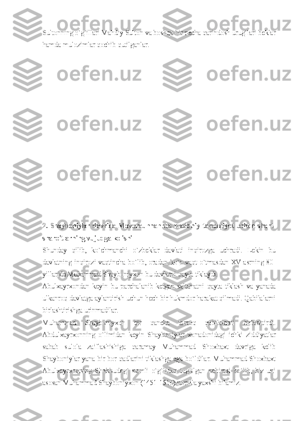 Sultonning o`g`illari Mahdiy Sulton va boshqa bir necha qarindosh urug`lari beklar
hamda mulozimlar qochib qutilganlar.
2.  Shayboniylar   davrida  Movoraunnahrda   madaniy  taraqqiyot   uchun   shart-
sharoitlarning vujudga kelishi
Shunday   qilib,   ko`chmanchi   o`zbeklar   davlati   inqirozga   uchradi.   Lekin   bu
davlatning inqirozi vaqtincha bo`lib, oradan ko`p vaqt o`tmasdan XV asrning 80-
yillarida Muhammad Shayboniyxon bu davlatni qayta tiklaydi.
Abulxayrxondan   keyin   bu   parchalanib   ketgan   saltanatni   qayta   tiklash   va   yanada
ulkanroq davlatga aylantirish uchun hech bir hukmdor harakat qilmadi. Qabilalarni
birlashtirishga urinmadilar.
Muhammad   Shayboniyxon   bir   qancha   tarqoq   qabilalarni   birlashtirdi.
Abdulxayrxonning   o`limidan   keyin   Shayboniylar   xonadonidagi   ichki   ziddiyatlar
sabab   sulola   zaiflashishiga   qaramay   Muhammad   Shoxbaxt   davriga   kelib
Shayboniylar yana bir bor qadlarini tiklashga ega bo`ldilar. Muhammad Shoxbaxt
Abulxayrxonning   Shohbudog`   nomli   o`g`lidan   tug`ilgan   nabirasi   bo`lib,   biz   uni
asosan Muhammad Shayboniyxon (1451-1510) nomila yaxshi bilamiz. 