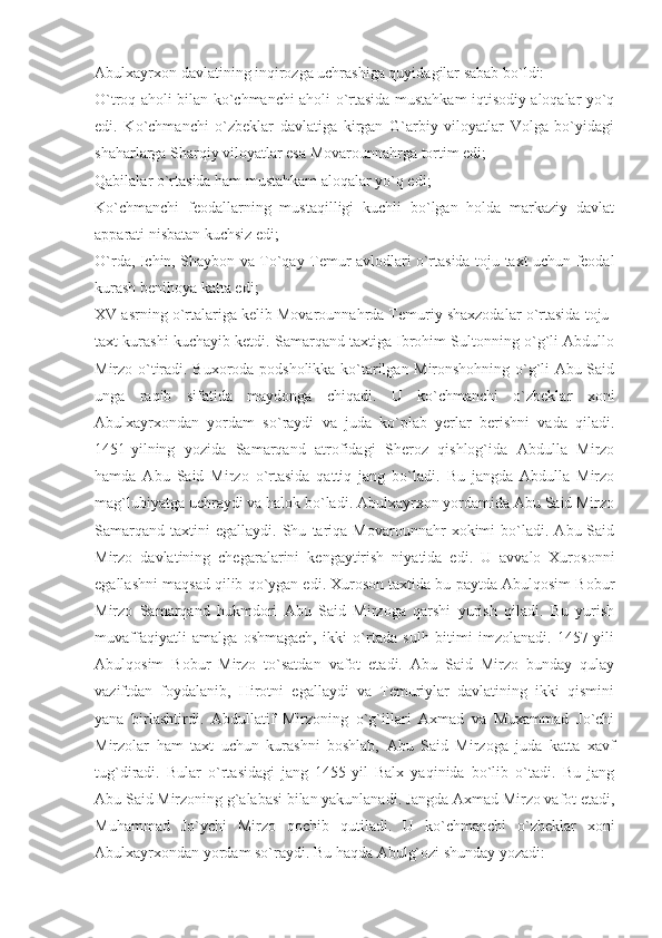 Abulxayrxon davlatining inqirozga uchrashiga quyidagilar sabab bo`ldi:
O`troq aholi bilan ko`chmanchi aholi o`rtasida mustahkam iqtisodiy aloqalar yo`q
edi.   Ko`chmanchi   o`zbeklar   davlatiga   kirgan   G`arbiy   viloyatlar   Volga   bo`yidagi
shaharlarga Sharqiy viloyatlar esa Movarounnahrga tortim edi;
Qabilalar o`rtasida ham mustahkam aloqalar yo`q edi;
Ko`chmanchi   feodallarning   mustaqilligi   kuchli   bo`lgan   holda   markaziy   davlat
apparati nisbatan kuchsiz edi;
O`rda, Ichin, Shaybon va To`qay Temur avlodlari o`rtasida toju-taxt uchun feodal
kurash benihoya katta edi;
XV asrning o`rtalariga kelib Movarounnahrda Temuriy shaxzodalar o`rtasida toju-
taxt kurashi kuchayib ketdi. Samarqand taxtiga Ibrohim Sultonning o`g`li Abdullo
Mirzo o`tiradi. Buxoroda podsholikka ko`tarilgan Mironshohning o`g`li Abu Said
unga   raqib   sifatida   maydonga   chiqadi.   U   ko`chmanchi   o`zbeklar   xoni
Abulxayrxondan   yordam   so`raydi   va   juda   ko`plab   yerlar   berishni   vada   qiladi.
1451-yilning   yozida   Samarqand   atrofidagi   Sheroz   qishlog`ida   Abdulla   Mirzo
hamda   Abu   Said   Mirzo   o`rtasida   qattiq   jang   bo`ladi.   Bu   jangda   Abdulla   Mirzo
mag`lubiyatga uchraydi va halok bo`ladi. Abulxayrxon yordamida Abu Said Mirzo
Samarqand   taxtini   egallaydi.   Shu   tariqa   Movarounnahr   xokimi   bo`ladi.   Abu  Said
Mirzo   davlatining   chegaralarini   kengaytirish   niyatida   edi.   U   avvalo   Xurosonni
egallashni maqsad qilib qo`ygan edi. Xuroson taxtida bu paytda Abulqosim Bobur
Mirzo   Samarqand   hukmdori   Abu   Said   Mirzoga   qarshi   yurish   qiladi.   Bu   yurish
muvaffaqiyatli   amalga   oshmagach,   ikki   o`rtada   sulh   bitimi   imzolanadi.   1457-yili
Abulqosim   Bobur   Mirzo   to`satdan   vafot   etadi.   Abu   Said   Mirzo   bunday   qulay
vaziftdan   foydalanib,   Hirotni   egallaydi   va   Temuriylar   davlatining   ikki   qismini
yana   birlashtirdi.   Abdullatif   Mirzoning   o`g`illari   Axmad   va   Muxammad   Jo`chi
Mirzolar   ham   taxt   uchun   kurashni   boshlab,   Abu   Said   Mirzoga   juda   katta   xavf
tug`diradi.   Bular   o`rtasidagi   jang   1455-yil   Balx   yaqinida   bo`lib   o`tadi.   Bu   jang
Abu Said Mirzoning g`alabasi bilan yakunlanadi. Jangda Axmad Mirzo vafot etadi,
Muhammad   Jo`ychi   Mirzo   qochib   qutiladi.   U   ko`chmanchi   o`zbeklar   xoni
Abulxayrxondan yordam so`raydi. Bu haqda Abulg`ozi shunday yozadi: 