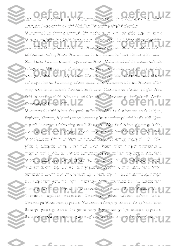 “Abdullatif   Mirzoning   o`g`li   Muhammad   Jo`chi   qochib   Abulxayrxonga   borib
turar, Abulxayrxonning xotini Abdullatif Mirzoning singlisi ekandur.
Muhammad   Jo`chining   ammasi   bir   necha   vaqt   xon   eshigida   turg`on   so`ng
Movarounnahrdin   bir   kishi   borib   turur.   Sulton   Abu   Said   Mirzo   Samarkanddin
otlanib Xurosonga ketdi. Andin nari Mozondarang`a ham borurman deb bu so`zni
eshitkandan   so`ng   Mirzo   Muhammad   Jo`chi   bizdan   ko`mak   iltimos   qilib   turur.
Xon Berka Sultonni chaqirib aytib turur. Mirzo Muhammad Jo`chi bizdan ko`mak
so`rayturur.   Mening   –   o`g`lonlarimni   va   yaqin   ishlarimda   bu   ishni   boshqarutek
kishi yo`q. Sen mening o`g`limsen. O`z cherigingdin bilan otlan. Men ham cherik
qo`shayin.   Birka  Sultonning  so`zini   qabul   qilib  Muhammad  Jo`chi  Mirzoni  o`ttiz
ming kishi birlan otlanib Toshkent  kelib turur. Otasindin va o`zidan qolg`on Abu
Said   Mirzodin   Jo`chi   Mirzog`a   keldilar.   Andin   Toshkentga   borib   kirdi.   Andin
Shoxruxiyani borib oldi”1.
Muhammad Jo`chi Mirzo shu yerda vafot etdi. Abu Said Mirzo tez orada Jo`rjon,
Seyiston, Kirmon, Afg`oniston va Eronning katta territoriyalarini bosib oldi. Qora
quyunli   Turkman   sulolasining   vakili   Xasan   Ali   Abu   Said   Mirzo   g`uzuriga   kelib,
Uzun   Xasan   bilan   bo`ladigan   urushda   unga   yordam   berishini   so`radi.   Abu   Said
Mirzo katta qo`shin bilan Marvdan harakat boshlab, Ozarbayjonga yo`l oldi. 1469-
yilda   Qorabog`da   uning   qo`shinlari   Uzun   Xasan   bilan   bo`lgan   to`qnashuvda
mag`lub bo`ldi. Abu Said Mirzo Samarqand taxtini qo`ldan boy beradi. Abu Said
Mirzo   to`qnashuvda   asirga   olinadi   va   qatl   etiladi.   Shu   yili   Xusayn   Boyqaro
Xuroson   taxtini   egalladi   va   1506-yilgacha   hukmronlik   qildi.   Abu   Said   Mirzo
Samarqand   taxtini   o`zi   tiriklik   vaqtidayoq   katta   o`g`li   -   Sulton   Ahmadga   bergan
edi.   Farg`onani   yana   bir   o`g`li   Umarshayx   Mirzo   boshqarar   edi.   Bu   davrda   ham
Temuriy   Mirzolar   o`rtasida   to`qnashuvlar   bo`lib   turdi.   Sulton   Axmad   Mirzo
Toshkentni   egallash   maqsadida   Umarshayx   Mirzo   ustidan   qo`shin   tortdi.
Umarshayx Mirzo ham qaynotasi Yunusxon ko`magiga ishonib o`z qo`shini bilan
Sirdaryo   yoqasiga   keladi.   Bu   yerda   unga   Sayramdan   yo`lga   chiqqan   qaynotasi
Sulton   Mahmud   ham   raxbarligida   mug`ullar   qo`shini   kelib   qo`shiladi.   Endi   jang 