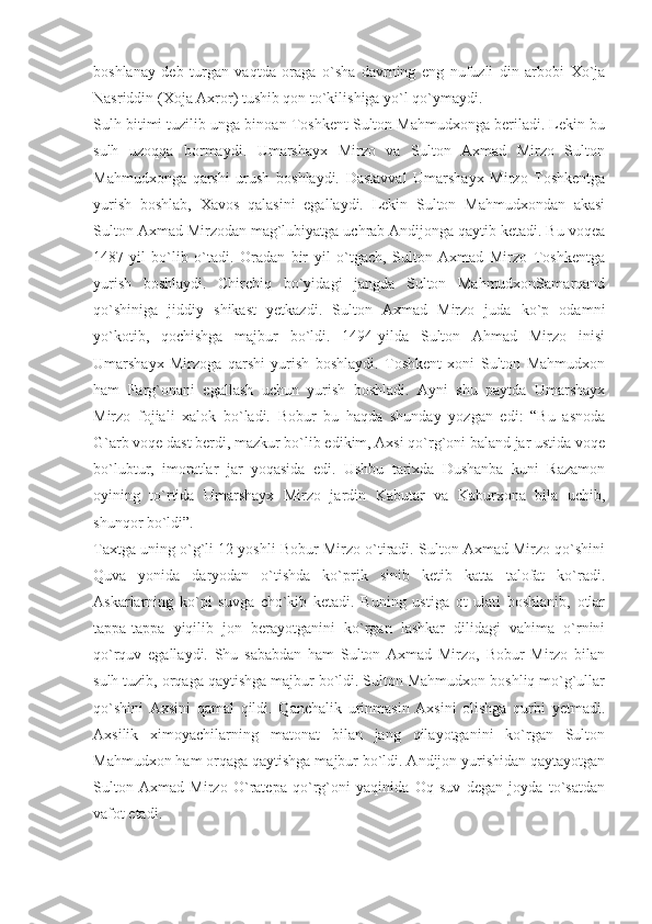 boshlanay   deb   turgan   vaqtda   oraga   o`sha   davrning   eng   nufuzli   din   arbobi   Xo`ja
Nasriddin (Xoja Axror) tushib qon to`kilishiga yo`l qo`ymaydi.
Sulh bitimi tuzilib unga binoan Toshkent Sulton Mahmudxonga beriladi. Lekin bu
sulh   uzoqqa   bormaydi.   Umarshayx   Mirzo   va   Sulton   Axmad   Mirzo   Sulton
Mahmudxonga   qarshi   urush   boshlaydi.   Dastavval   Umarshayx   Mirzo   Toshkentga
yurish   boshlab,   Xavos   qalasini   egallaydi.   Lekin   Sulton   Mahmudxondan   akasi
Sulton Axmad Mirzodan mag`lubiyatga uchrab Andijonga qaytib ketadi. Bu voqea
1487-yil   bo`lib   o`tadi.   Oradan   bir   yil   o`tgach,   Sulton   Axmad   Mirzo   Toshkentga
yurish   boshlaydi.   Chirchiq   bo`yidagi   jangda   Sulton   MahmudxonSamarqand
qo`shiniga   jiddiy   shikast   yetkazdi.   Sulton   Axmad   Mirzo   juda   ko`p   odamni
yo`kotib,   qochishga   majbur   bo`ldi.   1494-yilda   Sulton   Ahmad   Mirzo   inisi
Umarshayx   Mirzoga   qarshi   yurish   boshlaydi.   Toshkent   xoni   Sulton   Mahmudxon
ham   Farg`onani   egallash   uchun   yurish   boshladi.   Ayni   shu   paytda   Umarshayx
Mirzo   fojiali   xalok   bo`ladi.   Bobur   bu   haqda   shunday   yozgan   edi:   “Bu   asnoda
G`arb voqe dast berdi, mazkur bo`lib edikim, Axsi qo`rg`oni baland jar ustida voqe
bo`lubtur,   imoratlar   jar   yoqasida   edi.   Ushbu   tarixda   Dushanba   kuni   Razamon
oyining   to`rtida   Umarshayx   Mirzo   jardin   Kabutar   va   Kaburxona   bila   uchib,
shunqor bo`ldi”.
Taxtga uning o`g`li 12 yoshli Bobur Mirzo o`tiradi. Sulton Axmad Mirzo qo`shini
Quva   yonida   daryodan   o`tishda   ko`prik   sinib   ketib   katta   talofat   ko`radi.
Askarlarning   ko`pi   suvga   cho`kib   ketadi.   Buning   ustiga   ot   ulati   boshlanib,   otlar
tappa-tappa   yiqilib   jon   berayotganini   ko`rgan   lashkar   dilidagi   vahima   o`rnini
qo`rquv   egallaydi.   Shu   sababdan   ham   Sulton   Axmad   Mirzo,   Bobur   Mirzo   bilan
sulh tuzib, orqaga qaytishga majbur bo`ldi. Sulton Mahmudxon boshliq mo`g`ullar
qo`shini   Axsini   qamal   qildi.   Qanchalik   urinmasin   Axsini   olishga   qurbi   yetmadi.
Axsilik   ximoyachilarning   matonat   bilan   jang   qilayotganini   ko`rgan   Sulton
Mahmudxon ham orqaga qaytishga majbur bo`ldi. Andijon yurishidan qaytayotgan
Sulton   Axmad   Mirzo   O`ratepa   qo`rg`oni   yaqinida   Oq   suv   degan   joyda   to`satdan
vafot etadi. 