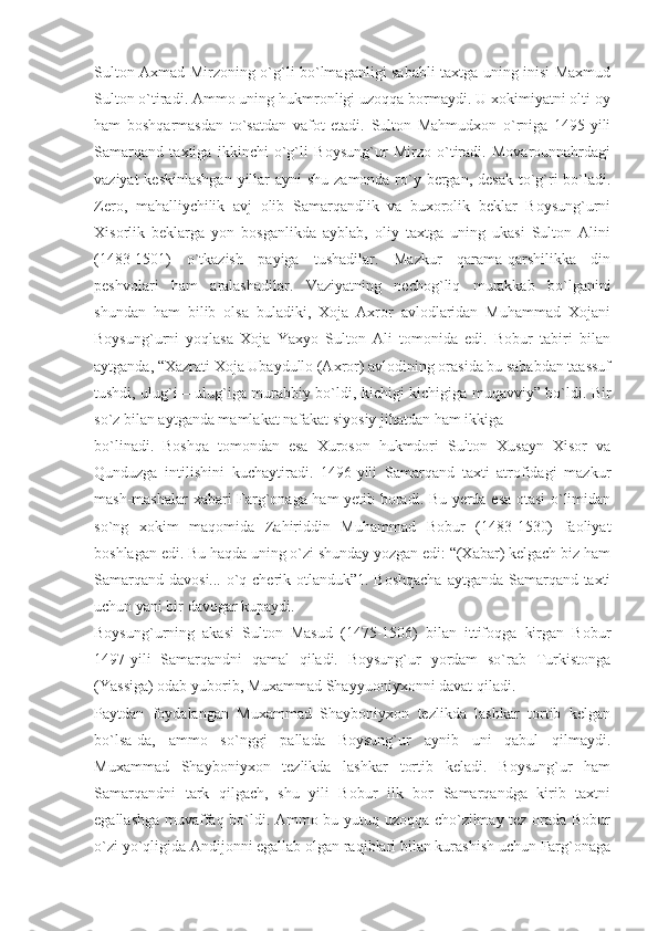 Sulton Axmad Mirzoning o`g`li bo`lmaganligi sababli taxtga uning inisi Maxmud
Sulton o`tiradi. Ammo uning hukmronligi uzoqqa bormaydi. U xokimiyatni olti oy
ham   boshqarmasdan   to`satdan   vafot   etadi.   Sulton   Mahmudxon   o`rniga   1495-yili
Samarqand   taxtiga   ikkinchi   o`g`li   Boysung`ur   Mirzo   o`tiradi.   Movarounnahrdagi
vaziyat  keskinlashgan yillar ayni  shu zamonda ro`y bergan, desak to`g`ri bo`ladi.
Zero,   mahalliychilik   avj   olib   Samarqandlik   va   buxorolik   beklar   Boysung`urni
Xisorlik   beklarga   yon   bosganlikda   ayblab,   oliy   taxtga   uning   ukasi   Sulton   Alini
(1483-1501)   o`tkazish   payiga   tushadilar.   Mazkur   qarama-qarshilikka   din
peshvolari   ham   aralashadilar.   Vaziyatning   nechog`liq   murakkab   bo`lganini
shundan   ham   bilib   olsa   buladiki,   Xoja   Axror   avlodlaridan   Muhammad   Xojani
Boysung`urni   yoqlasa   Xoja   Yaxyo   Sulton   Ali   tomonida   edi.   Bobur   tabiri   bilan
aytganda, “Xazrati Xoja Ubaydullo (Axror) avlodining orasida bu sababdan taassuf
tushdi, ulug`i – ulug`iga murabbiy bo`ldi, kichigi-kichigiga muqavviy” bo`ldi. Bir
so`z bilan aytganda mamlakat nafakat siyosiy jihatdan ham ikkiga
bo`linadi.   Boshqa   tomondan   esa   Xuroson   hukmdori   Sulton   Xusayn   Xisor   va
Qunduzga   intilishini   kuchaytiradi.   1496-yili   Samarqand   taxti   atrofidagi   mazkur
mash-mashalar xabari Farg`onaga ham yetib boradi. Bu yerda esa otasi o`limidan
so`ng   xokim   maqomida   Zahiriddin   Muhammad   Bobur   (1483-1530)   faoliyat
boshlagan edi. Bu haqda uning o`zi shunday yozgan edi: “(Xabar) kelgach biz ham
Samarqand davosi... o`q cherik otlanduk”1. Boshqacha  aytganda Samarqand taxti
uchun yani bir davogar kupaydi.
Boysung`urning   akasi   Sulton   Masud   (1475-1506)   bilan   ittifoqga   kirgan   Bobur
1497-yili   Samarqandni   qamal   qiladi.   Boysung`ur   yordam   so`rab   Turkistonga
(Yassiga) odab yuborib, Muxammad Shayyuoniyxonni davat qiladi.
Paytdan   foydalangan   Muxammad   Shayboniyxon   tezlikda   lashkar   tortib   kelgan
bo`lsa-da,   ammo   so`nggi   pallada   Boysung`ur   aynib   uni   qabul   qilmaydi.
Muxammad   Shayboniyxon   tezlikda   lashkar   tortib   keladi.   Boysung`ur   ham
Samarqandni   tark   qilgach,   shu   yili   Bobur   ilk   bor   Samarqandga   kirib   taxtni
egallashga muvaffaq bo`ldi. Ammo bu yutuq uzoqqa cho`zilmay tez orada Bobur
o`zi yo`qligida Andijonni egallab olgan raqiblari bilan kurashish uchun Farg`onaga 