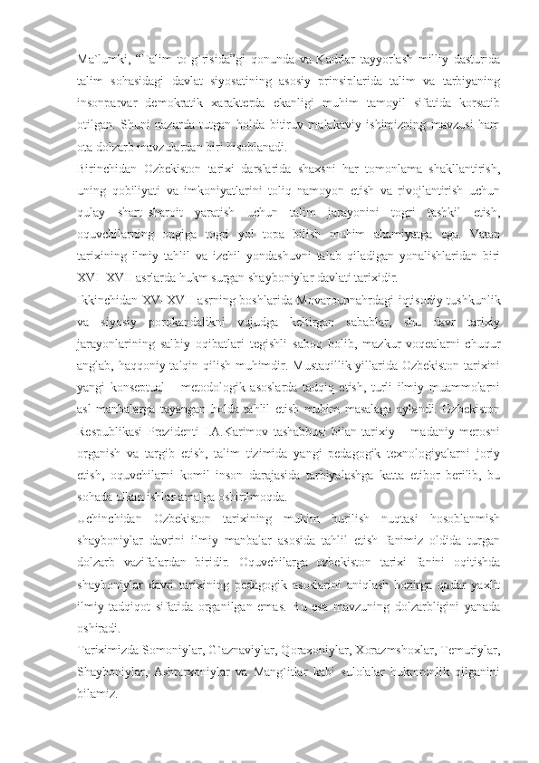 Ma`lumki,   “Talim   to`g`risida”gi   qonunda   va   Kadrlar   tayyorlash   milliy   dasturida
talim   sohasidagi   davlat   siyosatining   asosiy   prinsiplarida   talim   va   tarbiyaning
insonparvar   demokratik   xarakterda   ekanligi   muhim   tamoyil   sifatida   korsatib
otilgan.   Shuni   nazarda   tutgan   holda   bitiruv   malakaviy   ishimizning   mavzusi   ham
ota dolzarb mavzulardan biri hisoblanadi.
Birinchidan   Ozbekiston   tarixi   darslarida   shaxsni   har   tomonlama   shakllantirish,
uning   qobiliyati   va   imkoniyatlarini   toliq   namoyon   etish   va   rivojlantirish   uchun
qulay   shart–sharoit   yaratish   uchun   talim   jarayonini   togri   tashkil   etish,
oquvchilarning   ongiga   togri   yol   topa   bilish   muhim   ahamiyatga   ega.   Vatan
tarixining   ilmiy   tahlil   va   izchil   yondashuvni   talab   qiladigan   yonalishlaridan   biri
XVI–XVII asrlarda hukm surgan shayboniylar davlati tarixidir.
Ikkinchidan XV–XVII asrning boshlarida Movarounnahrdagi  iqtisodiy tushkunlik
va   siyosiy   porokandalikni   vujudga   keltirgan   sabablar,   shu   davr   tarixiy
jarayonlarining   salbiy   oqibatlari   tegishli   saboq   bolib,   mazkur   voqealarni   chuqur
anglab, haqqoniy talqin qilish muhimdir. Mustaqillik yillarida Ozbekiston tarixini
yangi   konseptual   –   metodologik   asoslarda   tadqiq   etish,   turli   ilmiy   muammolarni
asl   manbalarga   tayangan   holda   tahlil   etish   muhim   masalaga   aylandi.   Ozbekiston
Respublikasi   Prezidenti   I.A.Karimov   tashabbusi   bilan   tarixiy   –   madaniy   merosni
organish   va   targib   etish,   talim   tizimida   yangi   pedagogik   texnologiyalarni   joriy
etish,   oquvchilarni   komil   inson   darajasida   tarbiyalashga   katta   etibor   berilib,   bu
sohada ulkan ishlar amalga oshirilmoqda.
Uchinchidan   Ozbekiston   tarixining   muhim   burilish   nuqtasi   hosoblanmish
shayboniylar   davrini   ilmiy   manbalar   asosida   tahlil   etish   fanimiz   oldida   turgan
dolzarb   vazifalardan   biridir.   Oquvchilarga   ozbekiston   tarixi   fanini   oqitishda
shayboniylar   davri   tarixining   pedagogik   asoslarini   aniqlash   hozirga   qadar   yaxlit
ilmiy   tadqiqot   sifatida   organilgan   emas.   Bu   esa   mavzuning   dolzarbligini   yanada
oshiradi.
Tariximizda Somoniylar, G`aznaviylar, Qoraxoniylar, Xorazmshoxlar, Temuriylar,
Shayboniylar,   Ashtarxoniylar   va   Mang`itlar   kabi   sulolalar   hukmronlik   qilganini
bilamiz. 