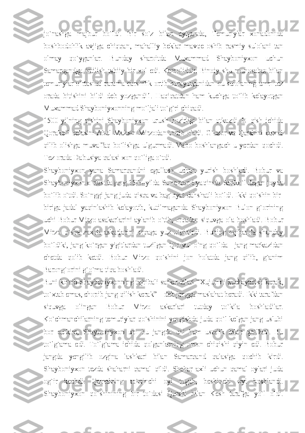 jo`nashga   majbur   bo`ldi.   Bir   so`z   bilan   aytganda,   Temuriylar   xonadonida
boshbodohlik   avjiga   chiqqan,   mahalliy   beklar   mavqe   oshib   rasmiy   sulolani   tan
olmay   qo`yganlar.   Bunday   sharoitda   Muxammad   Shayboniyxon   uchun
Samarqandga   intilish   tabiiy   bir   xol   edi.   Kamoliddin   Binoiy   shu   munosabat   bilan
temuriylar o`rtasida qarama-qarshilik ortib borayotganidan bu sulolaning umri tez
orada   bitishini   bildi   deb   yozgandi1.   Haqiqatdan   ham   kuchga   to`lib   kelayotgan
Muxammad Shayboniyxonning mo`ljali to`g`ri chiqadi.
1500   yilning   qishini   Shayboniyxon   urush   hozirligi   bilan   otkazdi.   U   qish   ichida
Qorako`l   qalasini   Abul   Muhsin   Mirzodan   tortib   oladi.   G`uzor   va   Qarshini   qamal
qilib   olishga   muvaffaq   bo`lishga   ulgurmadi.   Vabo   boshlangach   u   yerdan   qochdi.
Tez orada Dabusiya qalasi xon qo`liga o`tdi.
Shayboniyxon   yana   Samarqandni   egallash   uchun   yurish   boshladi.   Bobur   va
Shayboniyxon o`rtasida jang 1500-yilda Samarqand yaqinida Sariko`l degan joyda
bo`lib o`tdi. So`nggi jang juda qisqa va bag`oyat dahshatli bo`ldi. Ikki qo`shin bir-
biriga   jadal   yaqinlashib   kelayotib,   kutilmaganda   Shayboniyxon   Bulon   g`orining
uchi Bobur Mirzo asakarlarini aylanib o`tib, orqadan siquvga ola boshladi. Bobur
Mirzo   o`sha   zaxoti   askarlarini   orqaga   yuz   o`girtirdi.   Buning   oqibatida   shunday
bo`ldiki, jang ko`rgan yigitlardan tuzilgan Qirovul o`ng qo`lda - jang markazidan
chetda   qolib   ketdi.   Bobur   Mirzo   qo`shini   jon   holatda   jang   qilib,   g`anim
Barong`orini g`o`ma tiqa boshladi.
Buni ko`rib Shayboniyxonning tajribali sarkardalari “Xujumni kuchaytirish kerak,
to`xtab emas, chopib jang qilish kerak” – deb jangga maslahat beradi. Ikki tarafdan
siquvga   olingan   Bobur   Mirzo   askarlari   tutday   to`kila   boshladilar.
Ko`chmanchilarning temuriylar qo`shinini yengishda juda qo`l kelgan jang uslubi
bor   edikim,   Shayboniyxon   uni   bu   jangda   uni   ham   ustalik   bilan   qo`lladi.   Bu
to`lg`ama   edi.   To`lg`ama   ichida   qolganlarning   omon   chiqishi   qiyin   edi.   Bobur
jangda   yengilib   ozgina   lashkari   bilan   Samarqand   qalasiga   qochib   kirdi.
Shayboniyxon   tezda   shaharni   qamal   qildi.   Shahar   axli   uchun   qamal   oylari   juda
og`ir   kechdi.   Qamalning   to`rtinchi   oyi   tugab,   beshinchi   oyi   boshlandi.
Shayboniyxon   qo`shinining   bir   to`dasi   Qarshi   bilan   Kesh   tarafga   yo`l   oldi. 