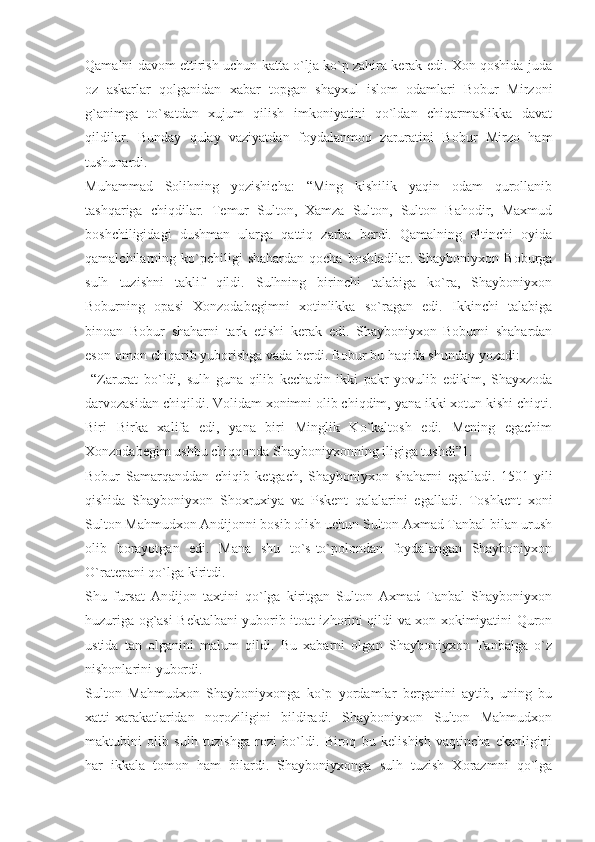 Qamalni davom ettirish uchun katta o`lja ko`p zahira kerak edi. Xon qoshida juda
oz   askarlar   qolganidan   xabar   topgan   shayxul   islom   odamlari   Bobur   Mirzoni
g`animga   to`satdan   xujum   qilish   imkoniyatini   qo`ldan   chiqarmaslikka   davat
qildilar.   Bunday   qulay   vaziyatdan   foydalanmoq   zaruratini   Bobur   Mirzo   ham
tushunardi.
Muhammad   Solihning   yozishicha:   “Ming   kishilik   yaqin   odam   qurollanib
tashqariga   chiqdilar.   Temur   Sulton,   Xamza   Sulton,   Sulton   Bahodir,   Maxmud
boshchiligidagi   dushman   ularga   qattiq   zarba   berdi.   Qamalning   oltinchi   oyida
qamalchilarning  ko`pchiligi   shahardan   qocha   boshladilar.   Shayboniyxon   Boburga
sulh   tuzishni   taklif   qildi.   Sulhning   birinchi   talabiga   ko`ra,   Shayboniyxon
Boburning   opasi   Xonzodabegimni   xotinlikka   so`ragan   edi.   Ikkinchi   talabiga
binoan   Bobur   shaharni   tark   etishi   kerak   edi.   Shayboniyxon   Boburni   shahardan
eson-omon chiqarib yuborishga vada berdi. Bobur bu haqida shunday yozadi:
  “Zarurat   bo`ldi,   sulh   guna   qilib   kechadin   ikki   pakr   yovulib   edikim,   Shayxzoda
darvozasidan chiqildi. Volidam xonimni olib chiqdim, yana ikki xotun kishi chiqti.
Biri   Birka   xalifa   edi,   yana   biri   Minglik   Ko`kaltosh   edi.   Mening   egachim
Xonzodabegim ushbu chiqqonda Shayboniyxonning iligiga tushdi”1.
Bobur   Samarqanddan   chiqib   ketgach,   Shayboniyxon   shaharni   egalladi.   1501-yili
qishida   Shayboniyxon   Shoxruxiya   va   Pskent   qalalarini   egalladi.   Toshkent   xoni
Sulton Mahmudxon Andijonni bosib olish uchun Sulton Axmad Tanbal bilan urush
olib   borayotgan   edi.   Mana   shu   to`s-to`polondan   foydalangan   Shayboniyxon
O`ratepani qo`lga kiritdi.
Shu   fursat   Andijon   taxtini   qo`lga   kiritgan   Sulton   Axmad   Tanbal   Shayboniyxon
huzuriga og`asi Bektalbani yuborib itoat izhorini qildi va xon xokimiyatini Quron
ustida   tan   olganini   malum   qildi.   Bu   xabarni   olgan   Shayboniyxon   Tanbalga   o`z
nishonlarini yubordi.
Sulton   Mahmudxon   Shayboniyxonga   ko`p   yordamlar   berganini   aytib,   uning   bu
xatti-xarakatlaridan   noroziligini   bildiradi.   Shayboniyxon   Sulton   Mahmudxon
maktubini   olib   sulh   tuzishga   rozi   bo`ldi.   Biroq   bu   kelishish   vaqtincha   ekanligini
har   ikkala   tomon   ham   bilardi.   Shayboniyxonga   sulh   tuzish   Xorazmni   qo`lga 