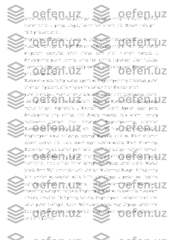 kiritish   kerak  edi.   Xorazmga   yuborilgan  qo`shinga  xonning  inisi   Sulton  Mahmud
boshchi   bo`ldi.   U   yoniga   Ubaydulloxonni   ham   qo`shib   oldi.   Xorazm   o`sha   yili   -
1502-yilda zabt etildi.
Shayboniyxon   Samarqand,   Buxoro   va   ularga   tobe   bo`lgan   yerlarda   o`z   mavqeni
mustahkamlab   olgandan   keyin   Xuroson   va   Amudaryoning   so`l   sohilidagi   boshqa
viloyatlarni   tasarrufiga   kiritib   olishga   qaror   qildi.   BIRinchi   navbatda   u
Amudaryoning   yuqori   oqimida   uning   ikki   sohilida   joylashgan   ulkan   hududga
hukmronlik qilayotgan va unga jiddiy ravishda tahdid solayotgan Xusravshoxning
yo`q qilishga axd qildi.
Xusrav shox katta harbiy kuchga tayanib va Shayboniyxonning O`ratepaga yurish
qilishidan foydalanib, ellik ming kishilik lashkari bilan Xisordan chiqib
yurish boshladi. U mashhur Temur darvoza mavzedan o`tib Qarshi ustiga otlandi.
Lekin   yo`lda   uning   qo`shinlari   tarqalib   ketgan   va   Xusrashoh   orqaga   qaytishga
majbur   bo`lgan.   Keyinchalik   u   Xisordan   ham   qochib   Ayvoch   degan   yerda
Amudaryoning   o`ng   sohiliga   o`tib   Arxang   mavzeda   Balx   xokimi   Temuriy
Badiizzamon   lashkari   bilan   birlashgan.   Shayboniyxonning   qo`shinlari
Xusravshohni   Arxangacha   taqib   etib   bordi.   Va   boy   o`lja   bilan   qaytdilar.
Shayboniyxon   sovuq   bo`lganiga   qaramay   Xusravda   qoldi   va   Xisori   shodmon
qalasini   qurshab   oldi.   Uzoq   davom   etgan   qurshov   vaqtida   Xisori   Shoxmonga
Xurosondan   madad   kuchlari   yetib   keldi.   Biroq   ular   kutilgan   natijasini   bermadi.
Amir Vali Xusravshohning buyrug`i bilan 80 ming kishilik qo`shini bilan bu yerda
hozir   bo`ldi.   Biroq  qo`lidan  bir   ish   kelmay   mahlubiyatga   uchrab   qochdi.   Mazkur
jangda   Amir   Vali   tomonidan   turib   urishdan   Muhammad   Xusayn   Ko`ragonning
ko`p   amirlari   va   askarlari   xalok   bo`lib   o`zi   Oloyga   u   yerdan   esa   Farg`ona
tog`lariga   qochadi.   Biroq   o`shanda   Toshkent   xokimi   Sulton   Mahmudxon
mavqeining kuchayishi natijasida Shayboniylar Xisor va Badaxshonda mustaxkam
o`rnasha   olmadilar.   1503-yilning   bahorida   Shayboniyxon   Toshkentni   bosib   olish
uchun   yurish   boshlaydi.   Sulton   Mahmudxon   jangda   mag`lubiyatga   uchrab   inisi
Sulton   Ahmadxon   bilan   asirga   tushadi.   Shayboniyxon   xonlarni   avf   etib,   ularni
ozod qilib yubordi. 