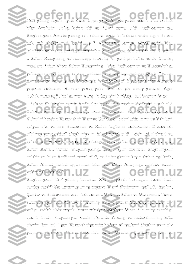 1503-yilning noyabr  oyida Kerki  degan yerga Amudaryodan kechib o`tib osonlik
bilan   Antihudni   qo`lga   kiritib   oldi   va   Balxni   qamal   qildi.   Badiizzamon   esa
Shayboniyxon  Amudaryoning  so`l  sohilida   paydo  bo`lishidan   ancha  ilgari   Balxni
tark   etib   shahar   mudofaasini   o`g`li   Muhammad   zamon   Mirzo   vaziri   Xoja
Jaloliddin va boshqa amirlarga topshirib o`zi Jo`z darasaida o`rnashib oldi. U yerda
u   Sulton   Xusaynning   ko`rsatmasiga   muvofiq   ish   yuritgan   bo`lsa   kerak.   Chunki,
masalan:   Bobur   Mirzo   Sulton   Xusaynning   o`ziga   Badiizzamon   va   Xusravshohga
yo`llagan nomasi haqida so`zlab jumladan, shunday deyilganligini aytadi: “Sulton
Axmad Mirzo va Ulug`bek Mirzo og`a ishlar ittifoq qilib yurganda men Murg`ob
yoqasini   berkitdim.   Mirzolar   yovuq   yotib   hech   ish   qila   olmay   yondilar.   Agar
o`zbek mutavvajjiq bo`lsa, men Murg`ob daryosini berkitay. Badiizzamon Mirzo
– Balx va Shobirg`on hamda Antihud qo`rg`onlariga mazbut kishilarini quyub o`zi
Go`rvon   va   Darayi   zangda   u   Qo`histonni   berkitsun.   Sen   Kohmard   Ajarda   ul
Kuhpolni berkitib Xusrav shoh Xisor va Qunduz qo`rg`onlarida etimodiy kishilarni
qo`yub   o`zi   va   inisi   Badaxshon   va   Xatlon   tog`larini   berkitsunlar.   O`zbek   ish
qilolmay   yong`usidur”   Shayboniyxon   Balxni   qamal   qildi.   Lekin   uni   ololmadi   va
qo`shinlarni Movarounnaxrga olib ketishga majbur bo`ldi. Bunga sabab Andijonda
Sulton   Axmad   Tanbal   Shayboniyxonga   qarshi   isyon   boshladi.   Shayboniyxon
qo`shinlari   bilan  Andijonni   qamal   qildi,   qattiq  janglardan  keyin   shahar   egallanib,
Sulton   Ahmad   Tanbal   og`a-inilari   bilan   qatl   etildi.   Andijonga   Jonibek   Sulton
xokim etib tayinlandi.
Shayboniyxon   1504-yilning   bahorida   Xisorga   yurish   boshlagan.   Lekin   hech
qanday qarshilikka uchramay uning poytaxti Xisori Shodmonni egalladi. Bag`lon,
Qunduz va Badaxshonni zabt etish uchun u Mahmud Sulton va Muhammad Temur
sultonlarni   yubordi.   Xusravshoh   ularning   xujumiga   dosh   berolmay   Qunduzni   o`z
xoliga tashlab o`sha paytda Farxor qalasiga joylashgan Mirzo Boburning panohiga
qochib   bordi.   Shayboniylar   sipohi   o`shanda   Arxang   va   Badaxshonning   katta
qismini fath etdi. Ilgari Xusravshohga tobe bo`lgan viloyatlarni Shayboniyxon o`z
yaqin   qrindoshlari   o`rtasida   taqsimlab   berdi.   Masalan,   Qunduz,   Bag`lon   va 