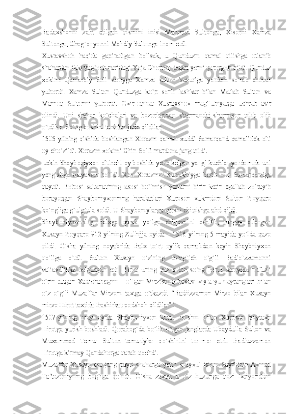 Badaxshonni   zabt   etilgan   qismini   inisi   Mahmud   Sultonga,   Xisorni   Xamza
Sultonga, Chag`onyonni Mahdiy Sultonga inom etdi.
Xusravshoh   haqida   gapiradigan   bo`lsak,   u   Qunduzni   qamal   qilishga   otlanib
shahardan ikki yag`och naridagi Xoja Chortoq degan yerni qarorgoh qildi. Qunduz
xokimi   Qamarbiy   Soli   saroyga   Xamza   sulton   huzuriga   yordam   so`rab   chopar
yubordi.   Xamza   Sulton   Qunduzga   ko`p   sonli   lashkar   bilan   Matlab   Sulton   va
Mamoq   Sultonni   yubordi.   Oxir-oqibat   Xusravshox   mag`lubiyatga   uchrab   asir
olindi.   Uni   shahar   ko`chalari   va   bozorlaridan   sharmandai-sharmisor   qilib   olib
o`tdilar. So`ng boshini tanidan judo qildilar.
1505-yilning qishida boshlangan Xorazm qamali xuddi Samarqand qamalidek olti
oy cho`zildi. Xorazm xokimi Chin So`fi mardona jang qildi.
Lekin Shayboniyxon oltinchi oy boshida yetib kelgan yangi kuchlar yordamida uni
yengishga   muyassar   bo`ldi.   Xon   Xorazmni   Kupakbiyga   berib   o`zi   Samarqandga
qaytdi.   Bobosi   saltanatining   asosi   bo`lmish   yerlarni   birin-ketin   egallab   zo`rayib
borayotgan   Shayboniyxonning   harakatlari   Xuroson   xukmdori   Sulton   Boyqaro
ko`ngliga g`ulg`ula soldi. U Shayboniylarga qarshi chiqishga ahd qildi.
Shayboniyxonning   Balxga   qarab   yo`lga   chiqqanini   eshitib,   jangga   otlangan
Xusayn Boyqaro 912-yilning Zulhijja oyida – 1506-yilning 5-mayida yo`lda qazo
qildi.   O`sha   yilning   noyabrida   Balx   to`rt   oylik   qamalidan   keyin   Shaybniyxon
qo`liga   o`tdi.   Sulton   Xusayn   o`zining   to`ng`ich   o`g`li   Badio`zzamonni
valiaxdlikka   belgilagan   edi.   Biroq   uning   qazosidan   so`ng   Hirot   saroyida   nufuzli
o`rin   tutgan   Xadichabegim   –   o`lgan   Mirzoning   bevasi   xiyla-yu   nayranglari   bilan
o`z   o`g`li   Muzaffar   Mirzoni   taxtga   o`tkazdi.   “Badiizzamon   Mirzo   bilan   Xusayn
mirzo Hirot taxtida Bashirkat podshoh qildilar”1.
1507-yilning   may   oyida   Shayboniyxon   katta   qo`shin   bilan   Xuroson   poytaxti
Hirotga yurish boshladi. Qorabog`da bo`lib o`tgan janglarda Ubaydulla Sulton va
Muxammad   Temur   Sulton   temuriylar   qo`shinini   tor-mor   etdi.   Badiuzzamon
Hirotga kirmay Qandahorga qarab qochdi.
Muzaffar   Xusayn   esa   jang   payti   shaharga   yetib   shayxul   islom   Sayfiddin   Axmad
Taftozoniyning   bog`iga   qo`ndi.   O`sha   zaxoti   u   o`z   huzuriga   qozi   Ixtiyoriddin 