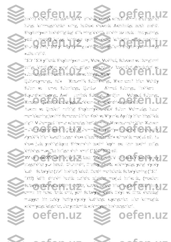 boshliq   shahar   mudofaasini   tashkil   qilishda   ko`mak   so`radi.   Ammo   chaqirganlar
bunga   ko`nmaganlardan   so`ng,   badbaxt   shaxzoda   Astrobodga   qarab   qochdi.
Shayboniyxon boshchiligidagi ellik ming kishilik qo`shin tez orada Hirot yaqiniga
yetdi.   Hirotning   ko`zga   ko`ringan   ayonlari   shahar   kalitlarini   xonga   topshirdi.
Shunday qilib, 1507-yil may oyining oxirida Hirot egallanib Shayboniyxon nomiga
xutba o`qildi.
1507-1508-yillarda Shayboniyxon Jom, Marv, Mashhad,  Sabzavor va Damg`onni
qo`lga   kiritdi.   Xon   yangi   zabt   etilgan   yerlarni   o`z   farzandlari,   birodarlari   va
sultonlarga bo`lib berdi. Hirot – Jonvafobiyga, Marv –
Qubiznaymanga,   Balx   –   Xorazmlik   Sultonshohga,   Xisor   atrofi   bilan   Mahdiy
Sulton   va   Hamza   Sultonlarga,   Qunduz   –   Ahmad   Sultonga,   Toshkent   –
Suyunchxo`jaxonga,   Axsi   –   Jonibek   Sultonga,   Andijon   –   Mahmud   Sultonga,
Xorazm – Qushchi Kupakbiyga, Turkiston – Ko`chkinchixonga berildi.
Buxoro   va   Qorako`l   noibligi   Shayboniyxon   ukasi   Sulton   Mahmudga   butun
mamlakatning javohiri Samarqand bilan Kesh va Miyonka Ayoltiy bilan birgalikda
o`g`li   Muhammad   Temur   saltanatiga   berildi.  Biroq   Movoraunnahr   bilan   Xuroson
mulkining yangi  egasi bo`lmish Muhammad Shayboniyxonning har bir harakatini
ziyraklik bilan kuzatib turgan shaxs  allaqanchalar  tarix sahnasida  mavjud edi. Bu
shaxs   juda   yoshligidayoq   Shirvonshoh   taxtini   keyin   esa   Eron   taxtini   qo`lga
kiritishga muvaffaq bo`lgan shoh Ismoil (1510-1524) edi.
XV asr oxiri XVI asr boshlarida nafaqat Turkiston balki Eronda ham katta siyosiy
o`zgarishlar   yuz   beradi.   Chunonchi,   G`qrbiy   Eronda   xokimiyatga   yangi   siyosiy
kuch - Safaviylar (qizil boshlar) keladi. Garchi manbalarda Safaviylarning (1501-
1732)   kelib   chiqishi   haqida   turlicha   talqinlar   mavjud   bo`lsa-da,   (masalan:
Safaviylar   sulolasi   nasabini   arablar,   kurtlar,   turklar   bilan   bog`lash   hollari   bor),
ammo   bir   narsa   fanda   aniq,   yani   Safaviylar   kichik   Osiyo   va   O`rta   sharqdagi
muayyan   bir   turkiy   harbiy-siyosiy   kuchlarga   suyanganlar.   Ular   ko`magida
xokimiyatga kelganlar, ular yordamida xokimiyatni boshqarganlar1. 