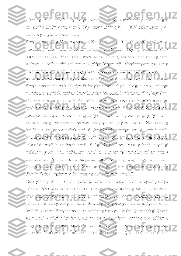 Ularning   qizil   boshli   deyilishiga   sabab   –   bosh   kiyimlarining   qizil   rangda
bo`lganligidandir. Zero, Kichik Osiyo qavmlarining XIII – XIV asrlardayoq Qizil
quloq kiyib, yurganliklari malum.
Shayboniyxonning Movoraunnaxr-u, Xurosonni qulga kiritishi shoh Ismoil uchun
navbatdagi   urush   ular   o`rtasida   bo`lajagini   bildiradi.   Keyingi   voqealar   shoh
taxminini isbotladi. Shoh Ismoil davlatida har bir masjidda shia imonlarining nomi
xutbaga   qo`shib   o`qitilishi   qonun   kuchiga   kirgan   edi.   Shayboniyxon   esa   suniy
mazham tarafdori sifatida bunday shakkoklikka tezroq barham berilishini aks
xolda   urush   boshlajagini   aytib   Shohismoilga   tahdidli   maktublar   jo`nata   boshladi.
Shayboniyxon o`z maktublariga Safaviylar hukmdorligida o`ziga tobe sultonlarga
murojaat qilganidek, bepisand tarzda undan Makkaga borib tavba qilib, kaytishini
o`z   nomini   xutbaga   qo`shib   o`qitishini   o`ziga   loyiq   sovg`alar   hozirlab   xuzuriga
bosh   egib   kelishini   talab,   iddaoli   ko`rsatmalar   berardi.   Shoh   Ismoil   bu   maktubni
javobsiz   qoldirgan,   shekilli   Shayboniyxon   buni   uning   zaifligiga   yo`yib   qo`l
ostidagi   keng   mamlakatni   yanada   kengaytirish   payiga   tushdi.   Xurosonning
janubidagi   shafqatsiz   o`zbek   o`rdusi   Qandahorning   nariga   tarafiga   kechib   o`tdi.
Shu tariqa xirmon ustiga xujumga hozirlik ko`rilayotganiga Shox Ismoil xujumni
to`xtatish   qasdi   bilan   javob   berdi.   Sufiga   Kashkul   va   Hassa   yuborib   quyidagi
maktubni   yozdi:   “Bu   hodisalarni   qabul   et,   ular   sening   otangdan   qolgan   meros
alomatlaridir.   Ammo   menga   kelganda   men   o`zimning   ulug`   mashhur   bobom
Chingizxondan   meros   qilich   bilan   xokimiyat   oldim.   Agar   sen   o`zingning
tilanchilik davoingdan rozi bo`lmasang o`z-o`zingdan o`pkala”.
1509-yilning   Shoh   Ismoil   g`azabga   to`la   bir   maktub   bitib   Shayboniyxonga
jo`natdi. Maktubda pand-nasihat kor qilmagani uchun xonning tazirini qilich zarbi
bilan berib qo`yish lozim deb topilganini malum qildi. Ammo maktub junatishga,
jo`natib o`zi qulay vaziyatni  kutdi. Shunday qulay vaziyat  haqida xufiyalar  xabar
keltirdi.   Ulardan   Shayboniyxon   qo`shinining   asosiysi   Dashti   Qipchoqdagi   Qozoq
va   mug`ul   xonlari   bilan   jangu-suronni   ovora   ekanligini   xonning   o`zi   rahbarlik
qilayotgan   qo`shin   esa   Feruzqo`zi   qabilasining   isyoni   sababli   Janubga   harakat
qilishdan   to`xtaganligini   eshitishi   bilan   Shoh   Ismoil   Qizil   boshlar   qo`shinini 