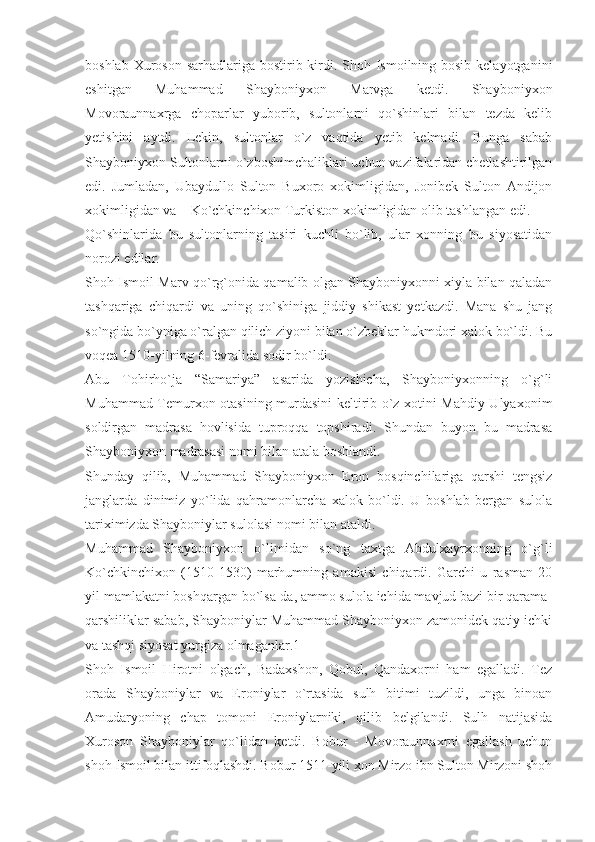 boshlab Xuroson sarhadlariga bostirib kirdi. Shoh Ismoilning bosib kelayotganini
eshitgan   Muhammad   Shayboniyxon   Marvga   ketdi.   Shayboniyxon
Movoraunnaxrga   choparlar   yuborib,   sultonlarni   qo`shinlari   bilan   tezda   kelib
yetishini   aytdi.   Lekin,   sultonlar   o`z   vaqtida   yetib   kelmadi.   Bunga   sabab
Shayboniyxon Sultonlarni o`zboshimchaliklari uchun vazifalaridan chetlashtirilgan
edi.   Jumladan,   Ubaydullo   Sulton   Buxoro   xokimligidan,   Jonibek   Sulton   Andijon
xokimligidan va – Ko`chkinchixon Turkiston xokimligidan olib tashlangan edi.
Qo`shinlarida   bu   sultonlarning   tasiri   kuchli   bo`lib,   ular   xonning   bu   siyosatidan
norozi edilar.
Shoh Ismoil Marv qo`rg`onida qamalib olgan Shayboniyxonni xiyla bilan qaladan
tashqariga   chiqardi   va   uning   qo`shiniga   jiddiy   shikast   yetkazdi.   Mana   shu   jang
so`ngida bo`yniga o`ralgan qilich ziyoni bilan o`zbeklar hukmdori xalok bo`ldi. Bu
voqea 1510-yilning 6-fevralida sodir bo`ldi.
Abu   Tohirho`ja   “Samariya”   asarida   yozishicha,   Shayboniyxonning   o`g`li
Muhammad Temurxon otasining murdasini keltirib o`z xotini Mahdiy Ulyaxonim
soldirgan   madrasa   hovlisida   tuproqqa   topshiradi.   Shundan   buyon   bu   madrasa
Shayboniyxon madrasasi nomi bilan atala boshlandi.
Shunday   qilib,   Muhammad   Shayboniyxon   Eron   bosqinchilariga   qarshi   tengsiz
janglarda   dinimiz   yo`lida   qahramonlarcha   xalok   bo`ldi.   U   boshlab   bergan   sulola
tariximizda Shayboniylar sulolasi nomi bilan ataldi.
Muhammad   Shayboniyxon   o`limidan   so`ng   taxtga   Abdulxayrxonning   o`g`li
Ko`chkinchixon   (1510-1530)   marhumning   amakisi   chiqardi.   Garchi   u   rasman   20
yil mamlakatni boshqargan bo`lsa-da, ammo sulola ichida mavjud bazi bir qarama-
qarshiliklar sabab, Shayboniylar Muhammad Shayboniyxon zamonidek qatiy ichki
va tashqi siyosat yurgiza olmaganlar.1
Shoh   Ismoil   Hirotni   olgach,   Badaxshon,   Qobul,   Qandaxorni   ham   egalladi.   Tez
orada   Shayboniylar   va   Eroniylar   o`rtasida   sulh   bitimi   tuzildi,   unga   binoan
Amudaryoning   chap   tomoni   Eroniylarniki,   qilib   belgilandi.   Sulh   natijasida
Xuroson   Shayboniylar   qo`lidan   ketdi.   Bobur   -   Movoraunnaxrni   egallash   uchun
shoh Ismoil bilan ittifoqlashdi. Bobur 1511-yili xon Mirzo ibn Sulton Mirzoni shoh 
