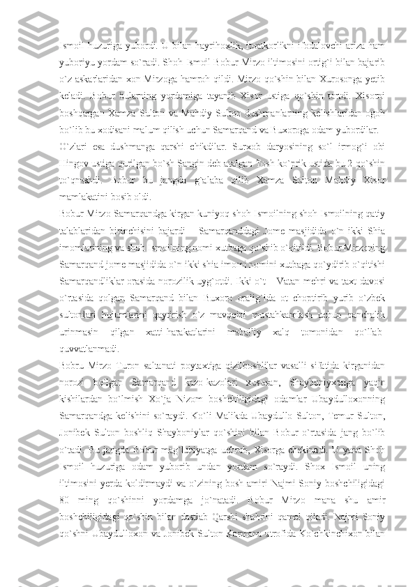 Ismoil   huzuriga  yubordi.  U   bilan   hayrihoxlik,   itoatkorlikni   ifodalovchi   ariza   ham
yuboriyu yordam so`radi. Shoh Ismoil Bobur Mirzo iltimosini ortig`i bilan bajarib
o`z askarlaridan xon Mirzoga hamroh qildi. Mirzo qo`shin bilan Xurosonga yetib
keladi.   Bobur   bularning   yordamiga   tayanib   Xisor   ustiga   qo`shin   tortdi.   Xisorni
boshqargan   Xamza   Sulton   va   Mahdiy   Sulton   dushmanlarning   kelishlaridan   ogoh
bo`lib bu xodisani malum qilish uchun Samarqand va Buxoroga odam yubordilar.
O`zlari   esa   dushmanga   qarshi   chikdilar.   Surxob   daryosining   so`l   irmog`i   obi
Hingov ustiga qurilgan bo`sh Sangin deb atalgan Tosh ko`prik ustida bu 2-qo`shin
to`qnashdi.   Bobur   bu   jangda   g`alaba   qilib   Xamza   Sulton   Mahdiy   Xisor
mamlakatini bosib oldi.
Bobur Mirzo Samarqandga kirgan kuniyoq shoh Ismoilning shoh Ismoilning qatiy
talablaridan   birinchisini   bajardi   –   Samarqanddagi   Jome   masjidida   o`n   ikki   Shia
imomlarining va shoh Ismoilning nomi xutbaga qo`shib o`qitildi. Bobur Mirzoning
Samarqand jome masjidida o`n ikki shia imomi nomini xutbaga qo`ydirib o`qitishi
Samarqandliklar orasida norozilik uyg`otdi. Ikki o`t – Vatan mehri va taxt davosi
o`rtasida   qolgan   Samarqand   bilan   Buxoro   oralig`ida   ot   choptirib   yurib   o`zbek
sultonlari   hujumlarini   qaytirish   o`z   mavqeini   mustahkamlash   uchun   qanchalik
urinmasin   qilgan   xatti-harakatlarini   mahalliy   xalq   tomonidan   qo`llab-
quvvatlanmadi.
Bobru   Mirzo   Turon   saltanati   poytaxtiga   qizilboshlilar   vasalli   sifatida   kirganidan
norozi   bo`lgan   Samarqand   kazo-kazolari   xususan,   Shayboniyxonga   yaqin
kishilardan   bo`lmish   Xo`ja   Nizom   boshchiligidagi   odamlar   Ubaydulloxonning
Samarqandga   kelishini   so`raydi.   Ko`li   Malikda   Ubaydullo   Sulton,   Temur   Sulton,
Jonibek   Sulton   boshliq   Shayboniylar   qo`shini   bilan   Bobur   o`rtasida   jang   bo`lib
o`tadi.   Bu   jangda   Bobur   mag`lubiyatga   uchrab,   Xisorga   chekinadi.   U   yana   Shoh
Ismoil   huzuriga   odam   yuborib   undan   yordam   so`raydi.   Shox   Ismoil   uning
iltimosini  yerda  koldirmaydi   va o`zining bosh  amiri  Najmi   Soniy boshchiligidagi
80   ming   qo`shinni   yordamga   jo`natadi.   Bobur   Mirzo   mana   shu   amir
boshchiligidagi   qo`shin   bilan   dastlab   Qarshi   shahrini   qamal   qiladi.   Najmi   Soniy
qo`shni  Ubaydulloxon va Jonibek Sulton Karmana atrofida Ko`chkinchixon bilan 